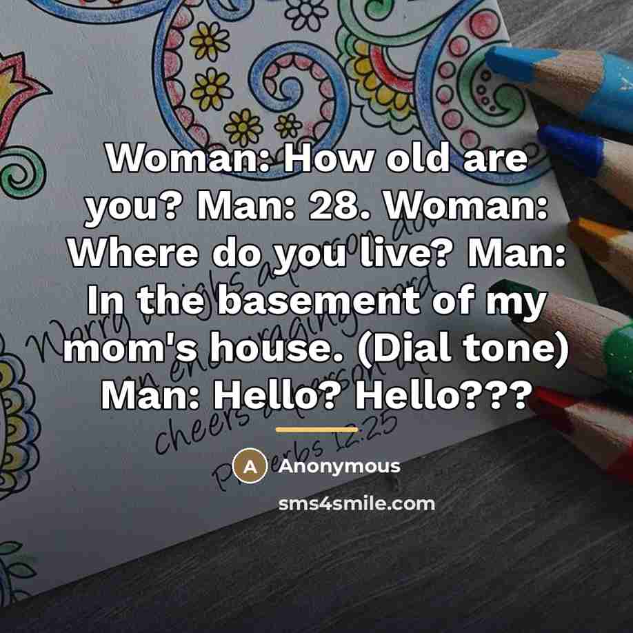 “Woman: How old are you? Man: 28. Woman: Where do you live? Man: In the basement of my mom's house. (Dial tone) Man: Hello? Hello???” quote by Anonymous