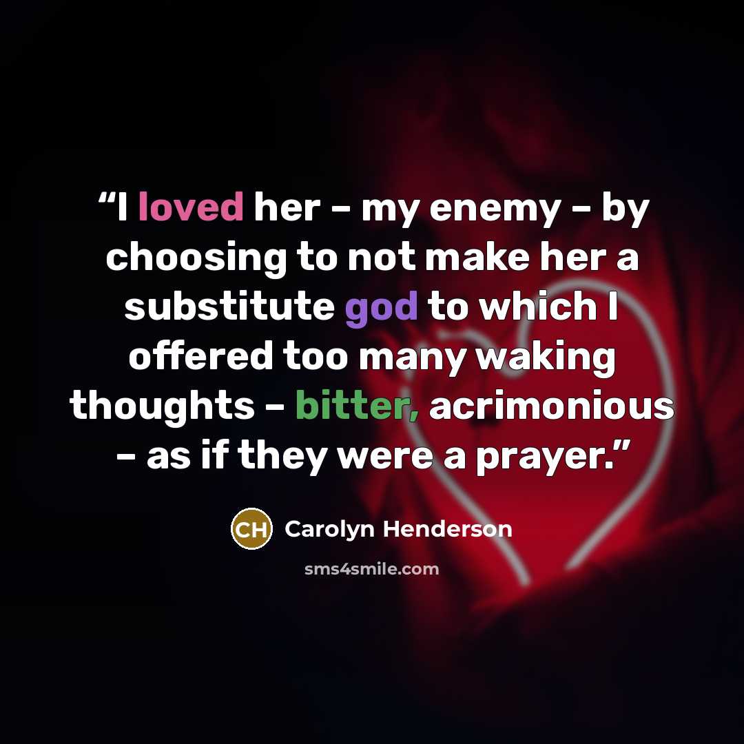 “I loved her – my enemy – by choosing to not make her a substitute god to which I offered too many waking thoughts – bitter, acrimonious – as if they were a prayer.” quote by Carolyn Henderson