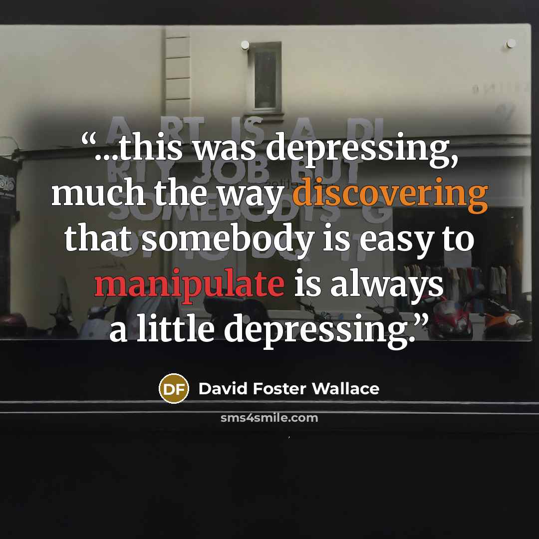 “...this was depressing, much the way discovering that somebody is easy to manipulate is always a little depressing.” quote by David Foster Wallace