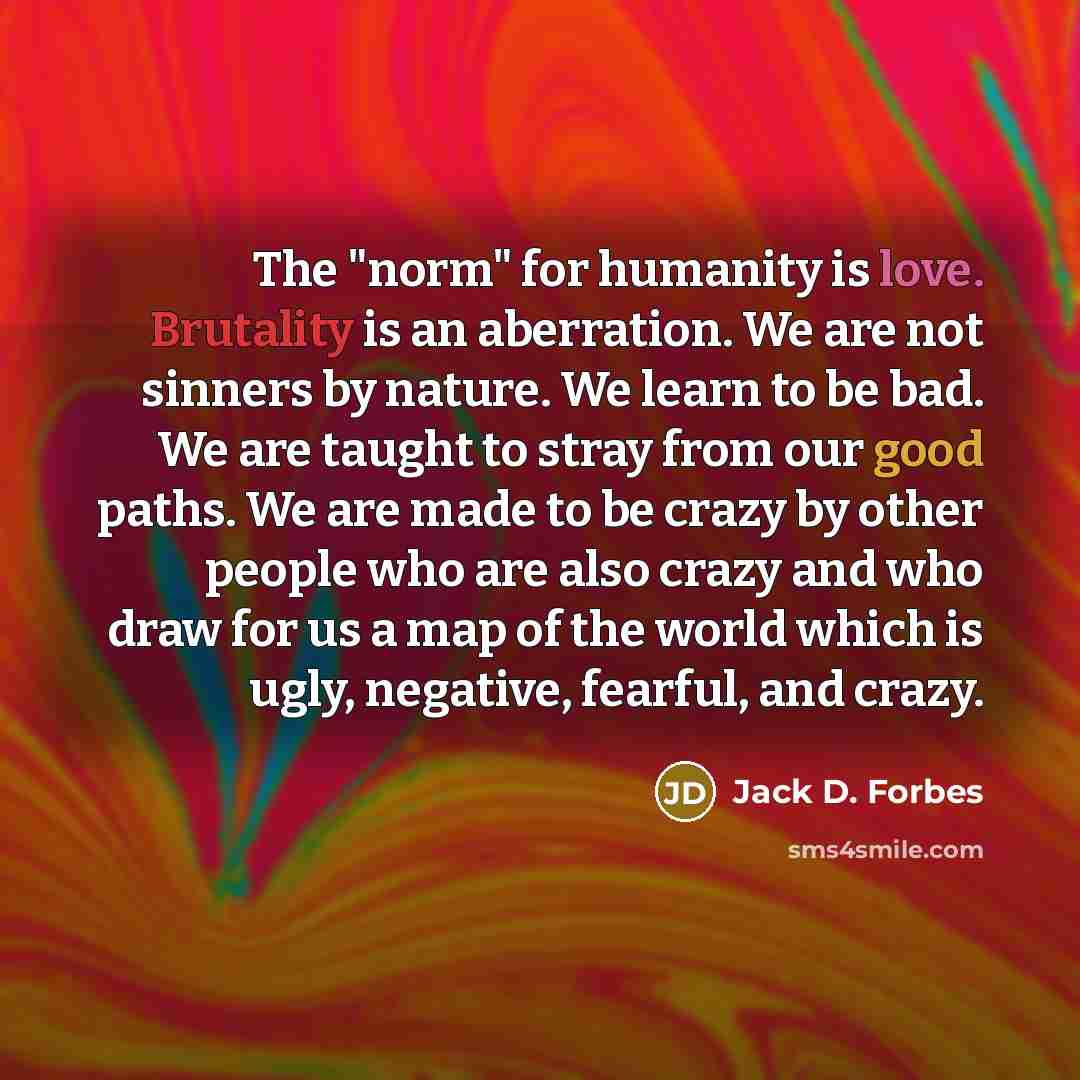 “The "norm" for humanity is love. Brutality is an aberration.…” quote by Jack D. Forbes