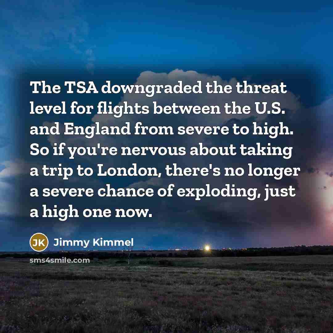 “The TSA downgraded the threat level for flights between the U.S. and England from severe to high. So if you're nervous about taking a trip to London, there's no longer a severe chance of exploding, just a high one now.” quote by Jimmy Kimmel