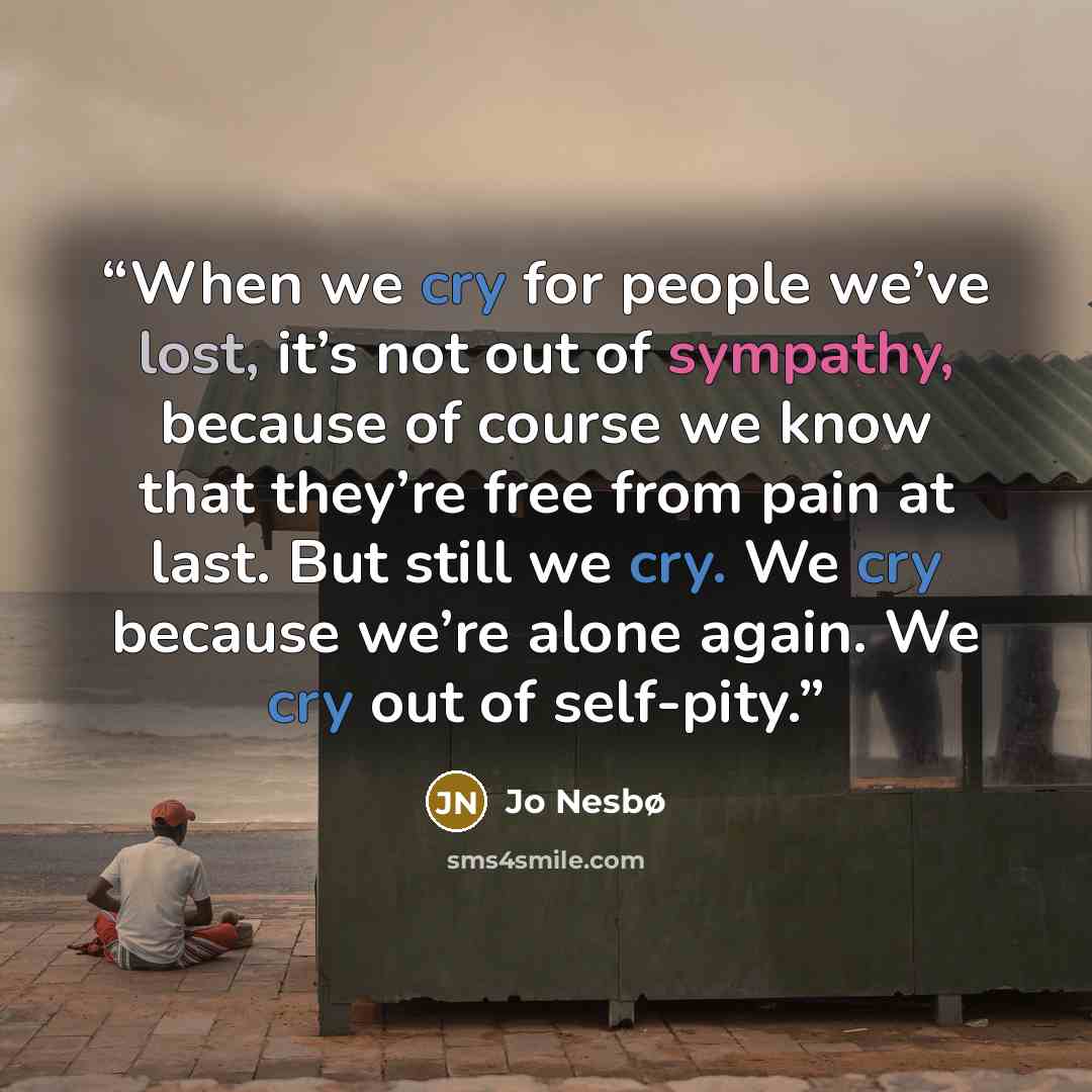 “When we cry for people we’ve lost, it’s not out of sympathy, because of course we know that they’re free from pain at last. But still we cry. We cry because we’re alone again. We cry out of self-pity.” quote by Jo Nesbø