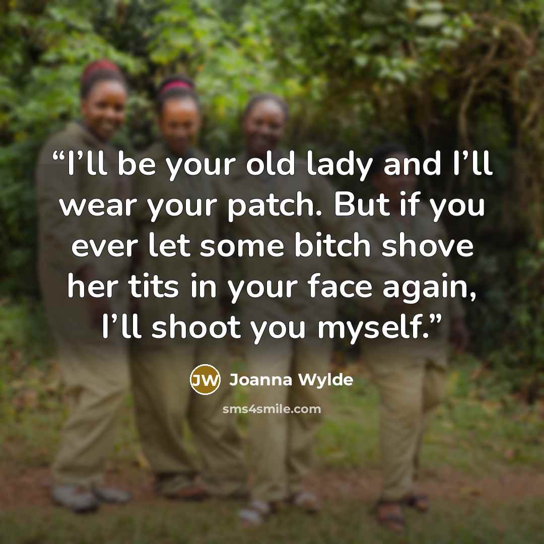 “I’ll be your old lady and I’ll wear your patch. But if you ever let some bitch shove her tits in your face again, I’ll shoot you myself.” quote by Joanna Wylde