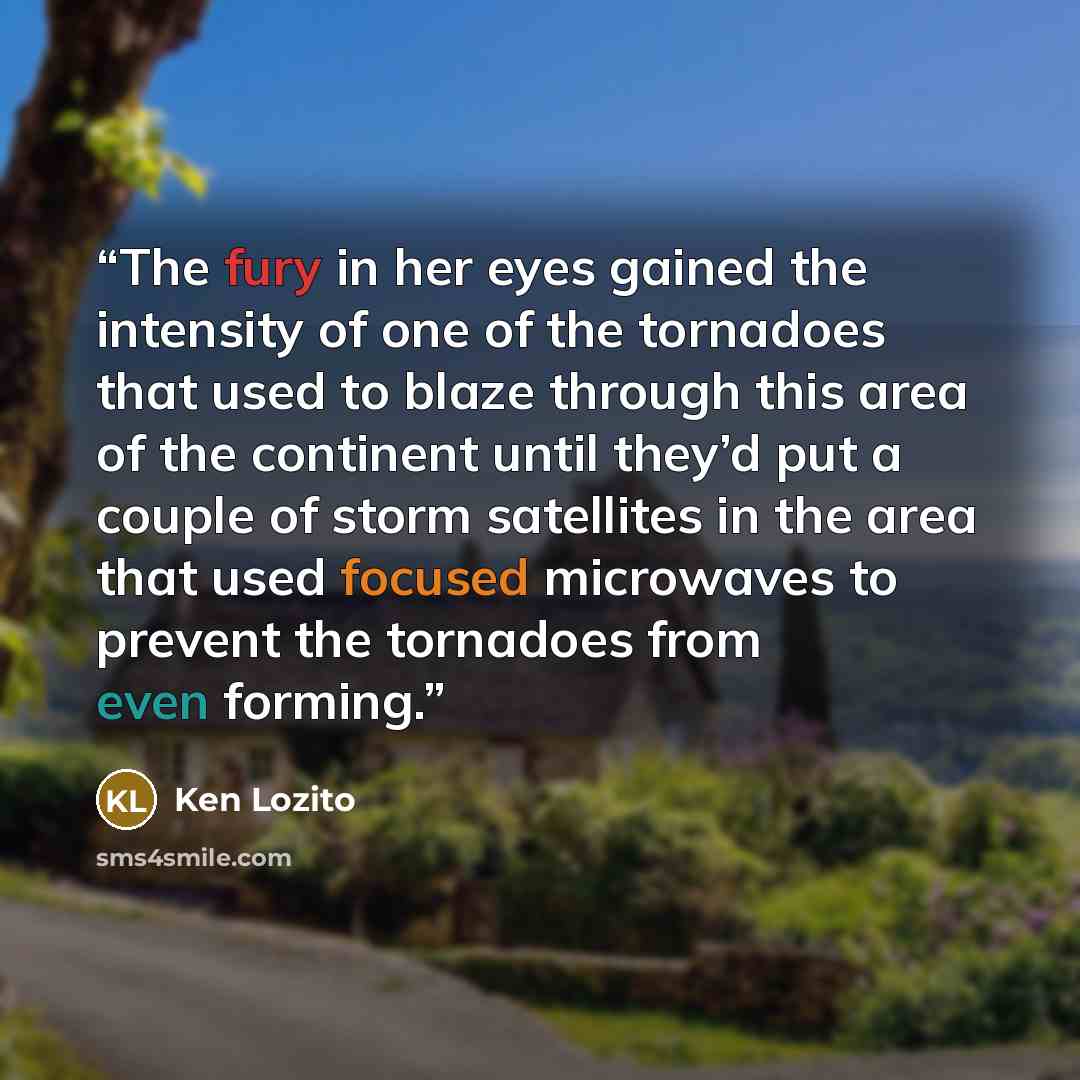 “The fury in her eyes gained the intensity of one of the tornadoes that used to blaze through this area of the continent until they’d put a couple of storm satellites in the area that used focused microwaves to prevent the tornadoes from even forming.” quote by Ken Lozito