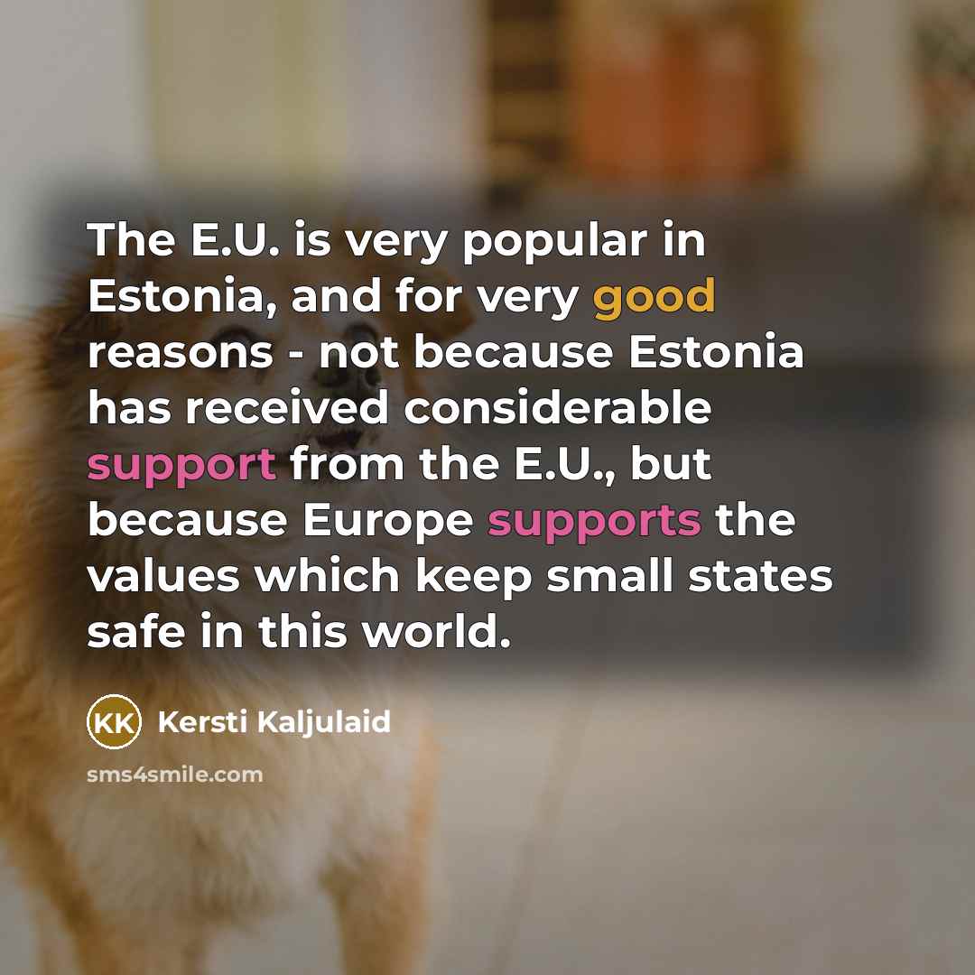 “The E.U. is very popular in Estonia, and for very good reasons - not because Estonia has received considerable support from the E.U., but because Europe supports the values which keep small states safe in this world.” quote by Kersti Kaljulaid