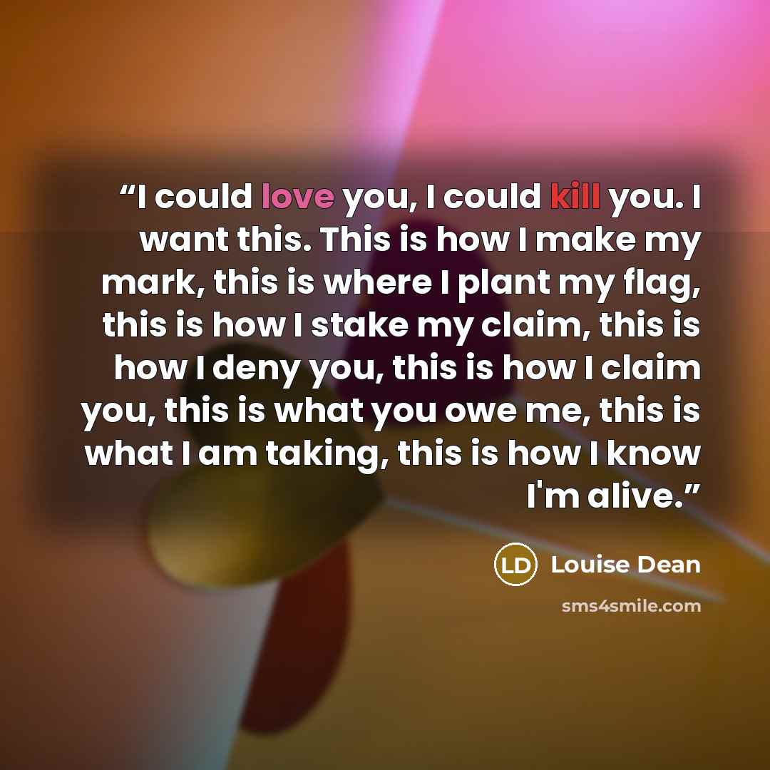 “I could love you, I could kill you. I want this. This is how I make my mark, this is where I plant my flag, this is how I stake my claim, this is how I deny you, this is how I claim you, this is what you owe me, this is what I am taking, this is how I know I'm alive.” quote by Louise Dean