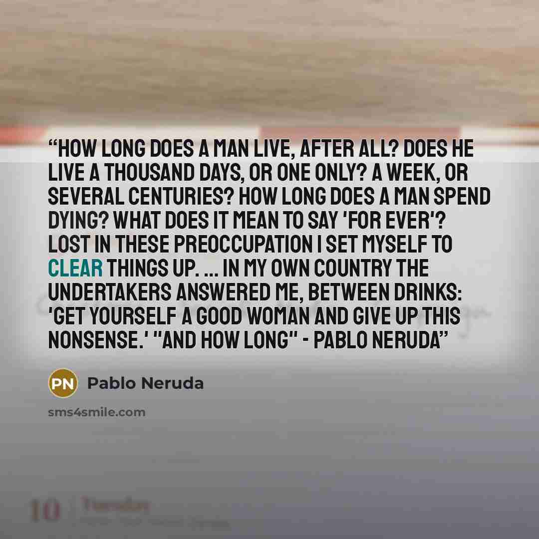 “How long does a man live, after all? Does he live a thousand days, or one only? A week, or several centuries? How long does a man spend dying? What does it mean to say 'for ever'? Lost in these preoccupation I set myself to clear things up. … In my own country the undertakers answered me, between…” quote by Pablo Neruda