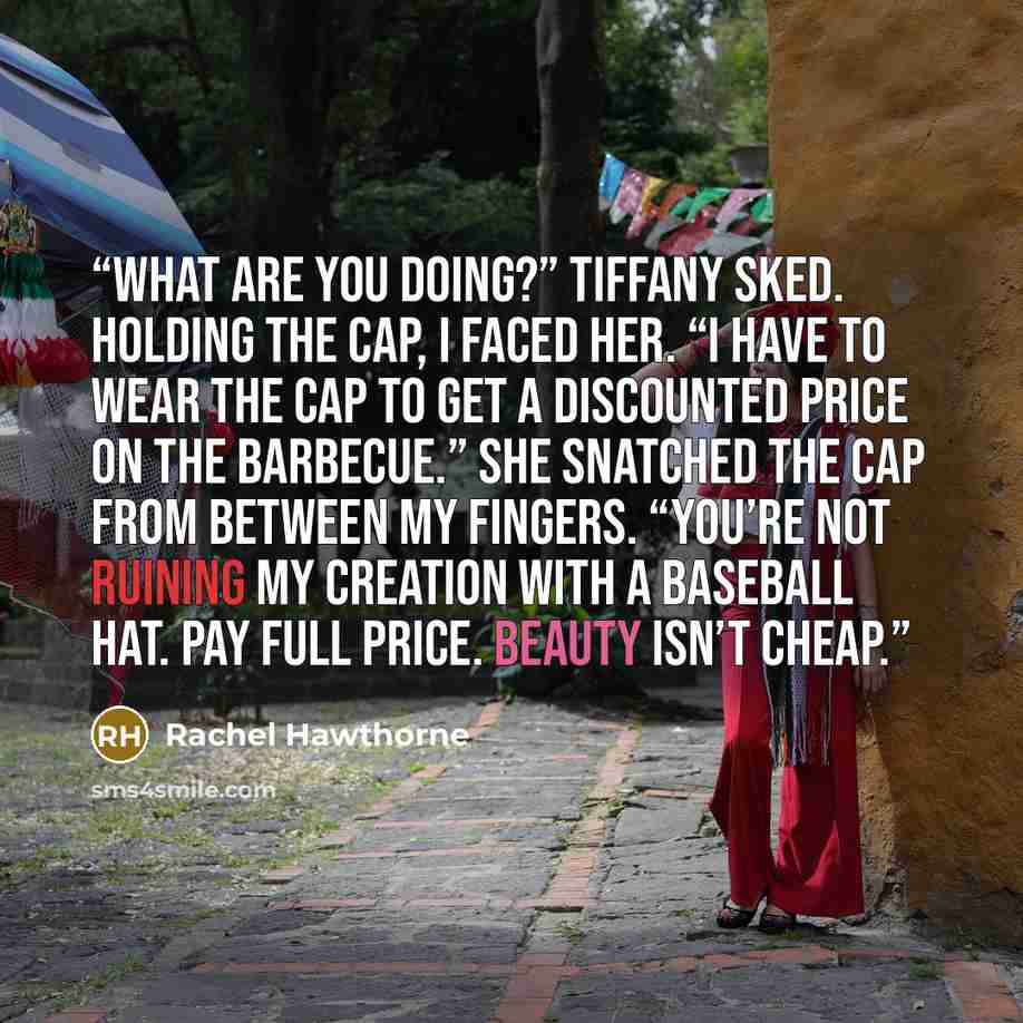 “What are you doing?” Tiffany sked. Holding the cap, I faced her. “I have to wear the cap to get a discounted price on the barbecue.” She snatched the cap from between my fingers. “You’re not ruining my creation with a baseball hat. Pay full price. Beauty isn’t cheap.” quote by Rachel Hawthorne