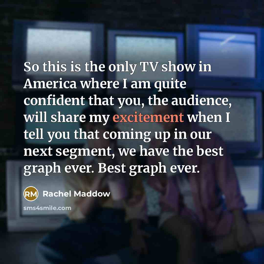 “So this is the only TV show in America where I am quite confident that you, the audience, will share my excitement when I tell you that coming up in our next segment, we have the best graph ever. Best graph ever.” quote by Rachel Maddow