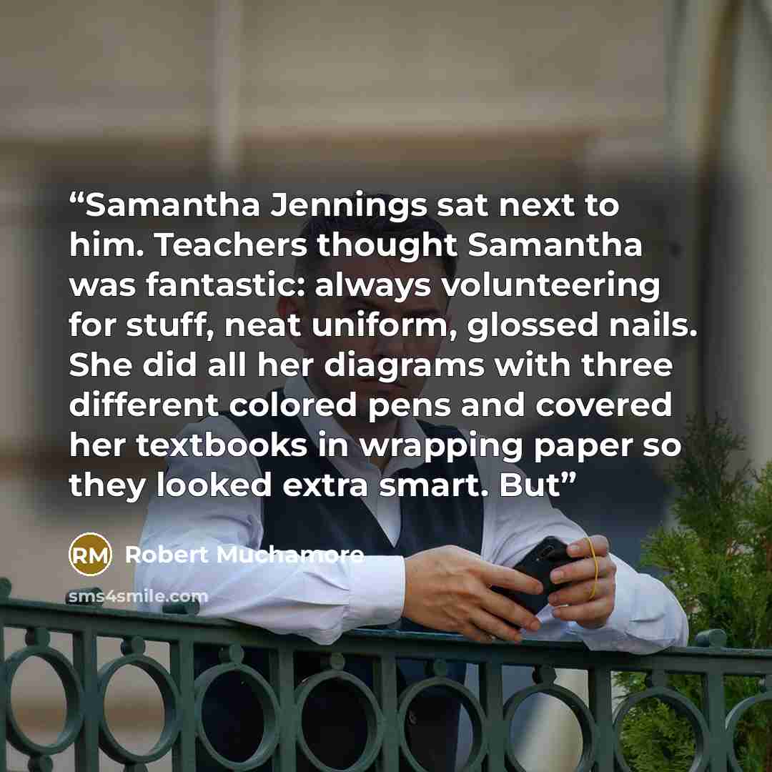 “Samantha Jennings sat next to him. Teachers thought Samantha was fantastic: always volunteering for stuff, neat uniform, glossed nails. She did all her diagrams with three different colored pens and covered her textbooks in wrapping paper so they looked extra smart. But” quote by Robert Muchamore