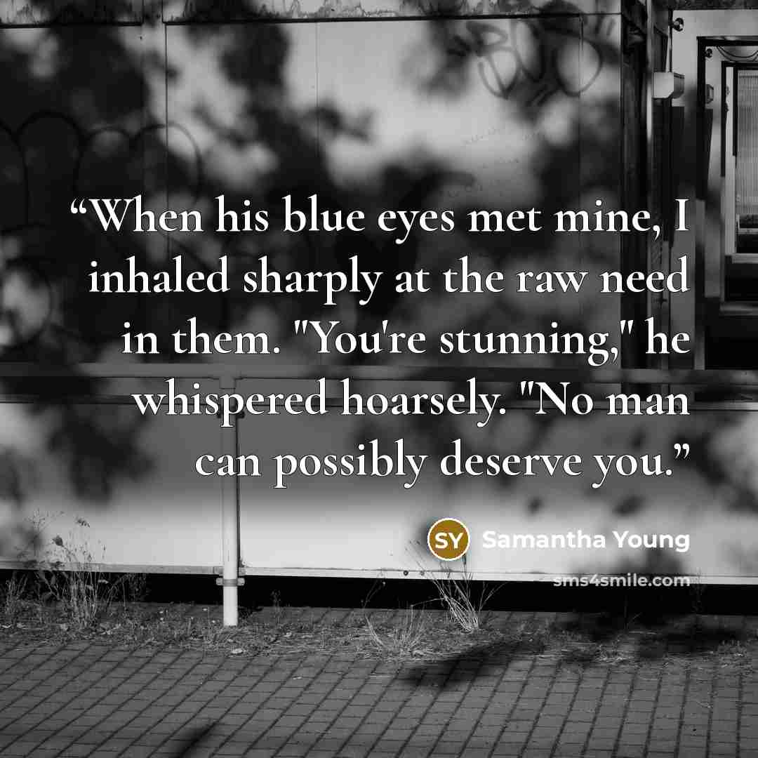 “When his blue eyes met mine, I inhaled sharply at the raw need in them. "You're stunning," he whispered hoarsely. "No man can possibly deserve you.” quote by Samantha Young