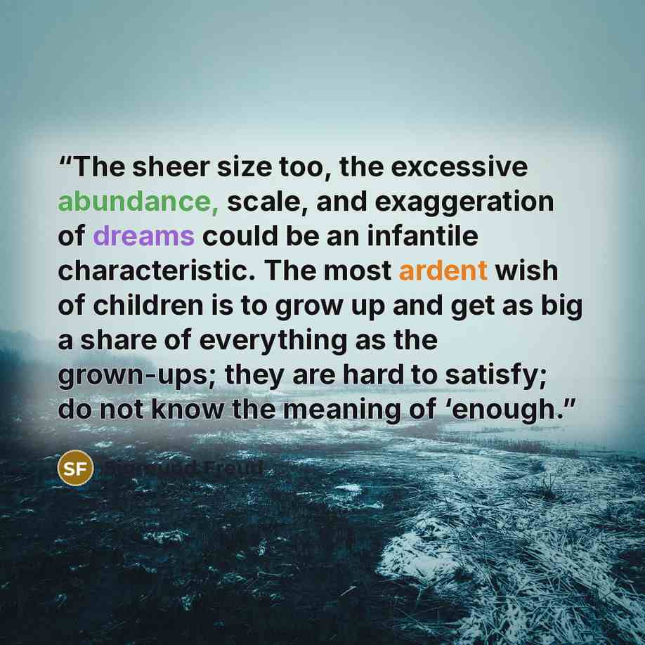 “The sheer size too, the excessive abundance, scale, and exaggeration of dreams could be an infantile characteristic. The most ardent wish of children is to grow up and get as big a share of everything as the grown-ups; they are hard to satisfy; do not know the meaning of ‘enough.” quote by Sigmund Freud