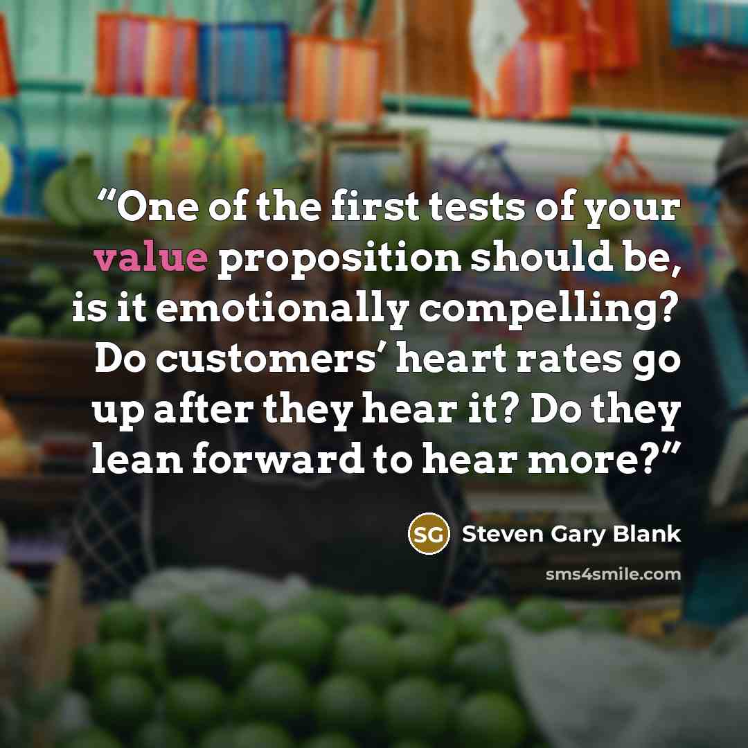“One of the first tests of your value proposition should be, is it emotionally compelling? Do customers’ heart rates go up after they hear it? Do they lean forward to hear more?” quote by Steven Gary Blank