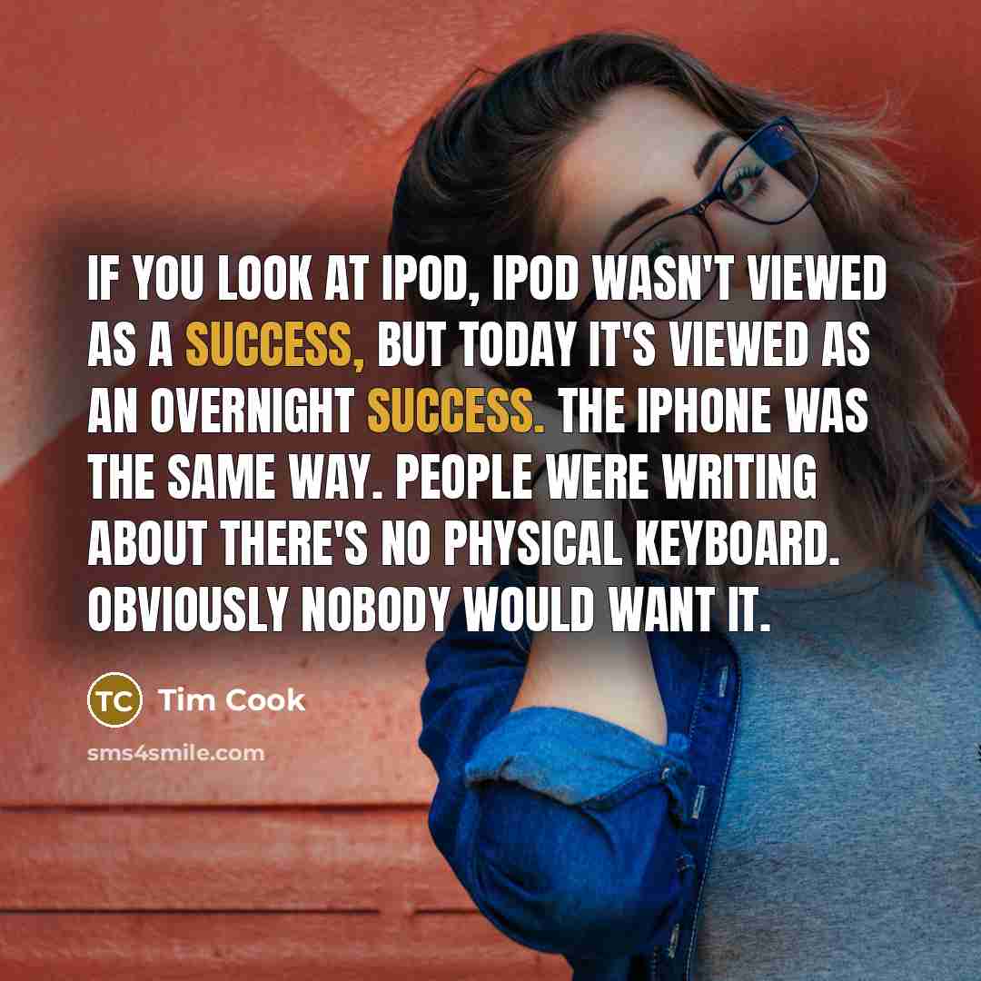 “If you look at iPod, iPod wasn't viewed as a success, but today it's viewed as an overnight success. The iPhone was the same way. People were writing about there's no physical keyboard. Obviously nobody would want it.” quote by Tim Cook