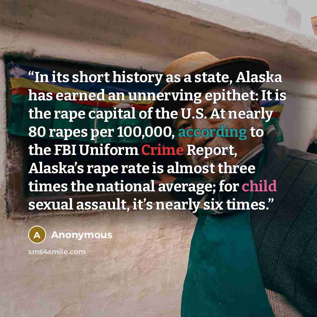“In its short history as a state, Alaska has earned an unnerving epithet: It is the rape capital of the U.S. At nearly 80 rapes per 100,000, according to the FBI Uniform Crime Report, Alaska’s rape rate is almost three times the national average; for child sexual assault, it’s nearly six times.” quote by Anonymous