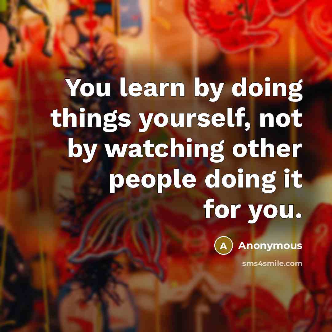 “You learn by doing things yourself, not by watching other people doing it for you.” quote by Anonymous
