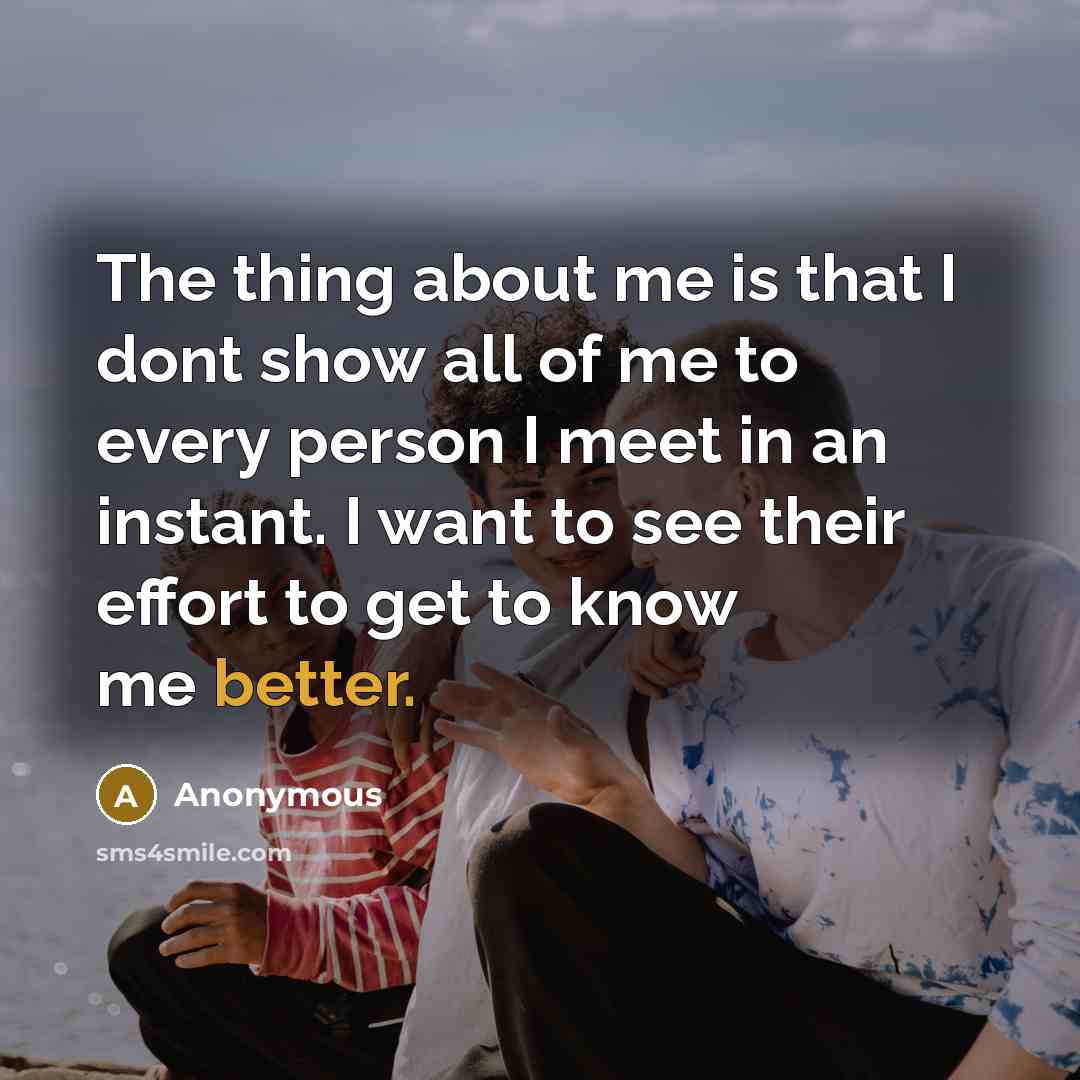 “The thing about me is that I dont show all of me to every person I meet in an instant. I want to see their effort to get to know me better.” quote by Anonymous