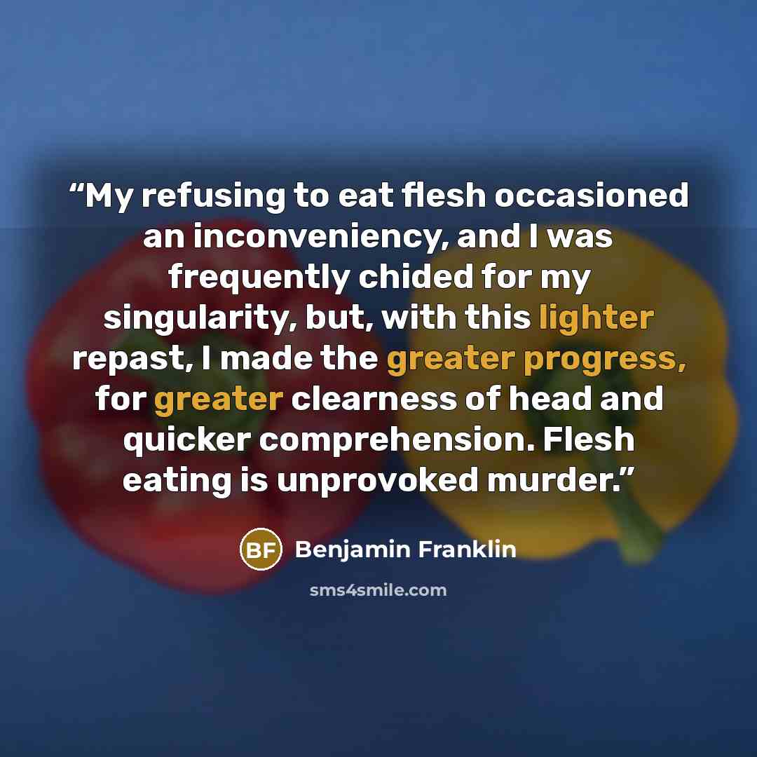 “My refusing to eat flesh occasioned an inconveniency, and I was frequently chided for my singularity, but, with this lighter repast, I made the greater progress, for greater clearness of head and quicker comprehension. Flesh eating is unprovoked murder.” quote by Benjamin Franklin