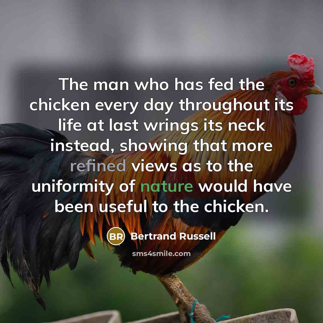 “The man who has fed the chicken every day throughout its life at last wrings its neck instead, showing that more refined views as to the uniformity of nature would have been useful to the chicken.” quote by Bertrand Russell