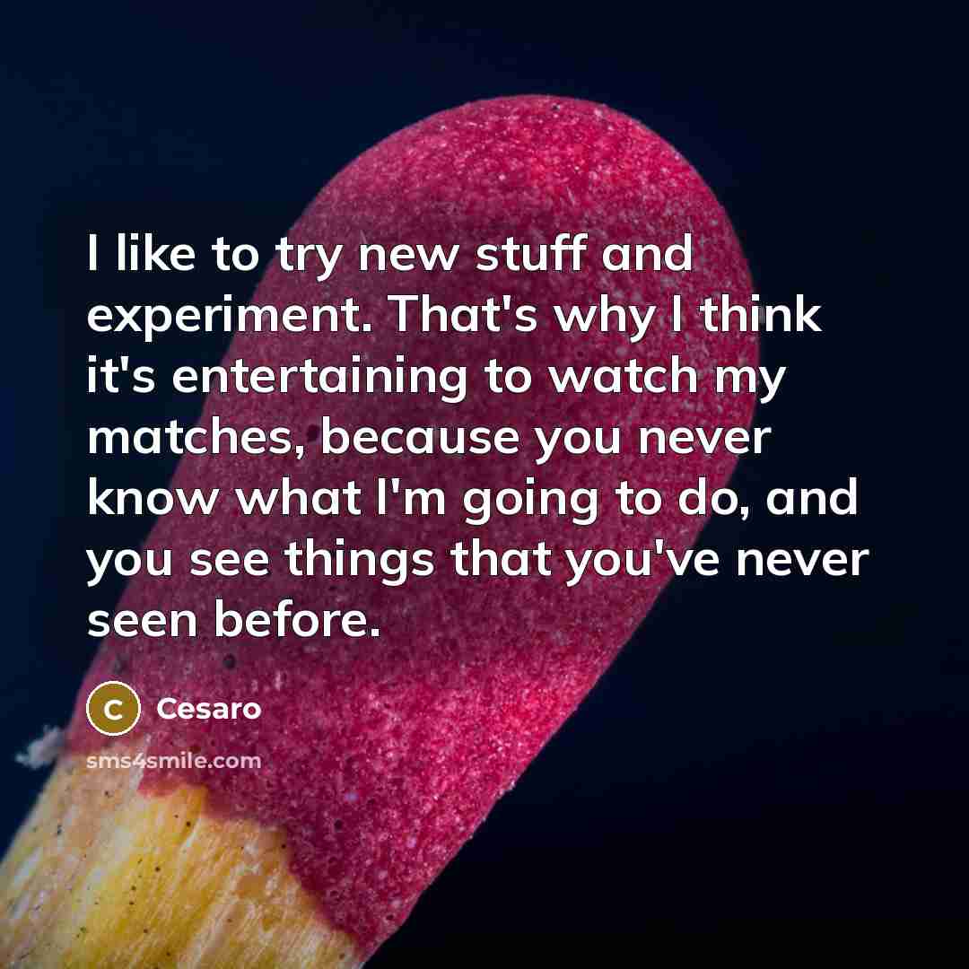 “I like to try new stuff and experiment. That's why I think it's entertaining to watch my matches, because you never know what I'm going to do, and you see things that you've never seen before.” quote by Cesaro