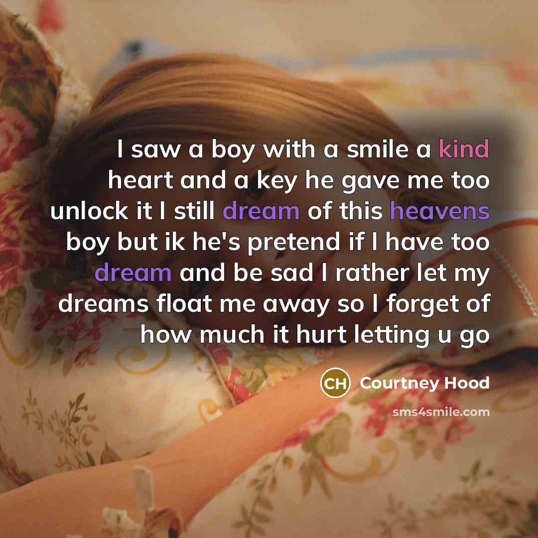 “I saw a boy with a smile a kind heart and a key he gave me too unlock it I still dream of this heavens boy but ik he's pretend if I have too dream and be sad I rather let my dreams float me away so I forget of how much it hurt letting u go” quote by Courtney Hood