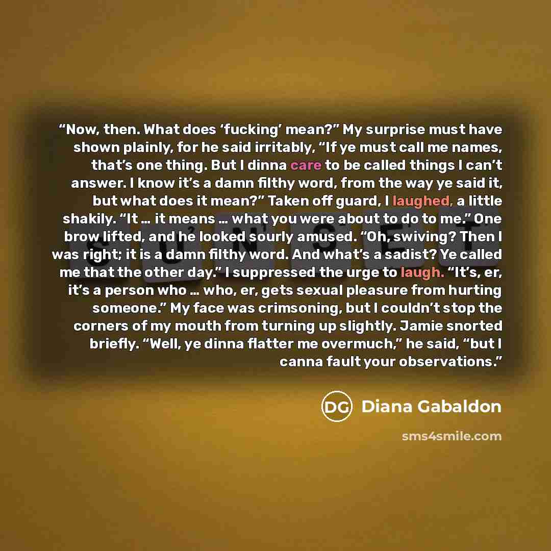 “Now, then. What does ‘fucking’ mean?” My surprise must have shown plainly, for he said irritably, “If ye must call me names, that’s one thing. But I dinna care to be called things I can’t answer. I know it’s a damn filthy word, from the way ye said it, but what does it mean?” Taken off guard, I…” quote by Diana Gabaldon