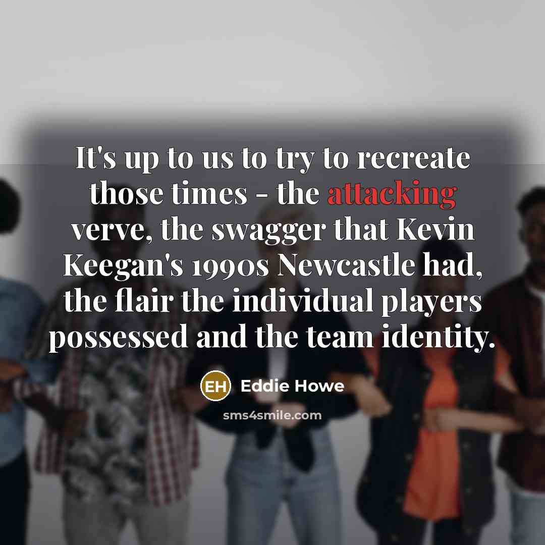“It's up to us to try to recreate those times - the attacking verve, the swagger that Kevin Keegan's 1990s Newcastle had, the flair the individual players possessed and the team identity.” quote by Eddie Howe