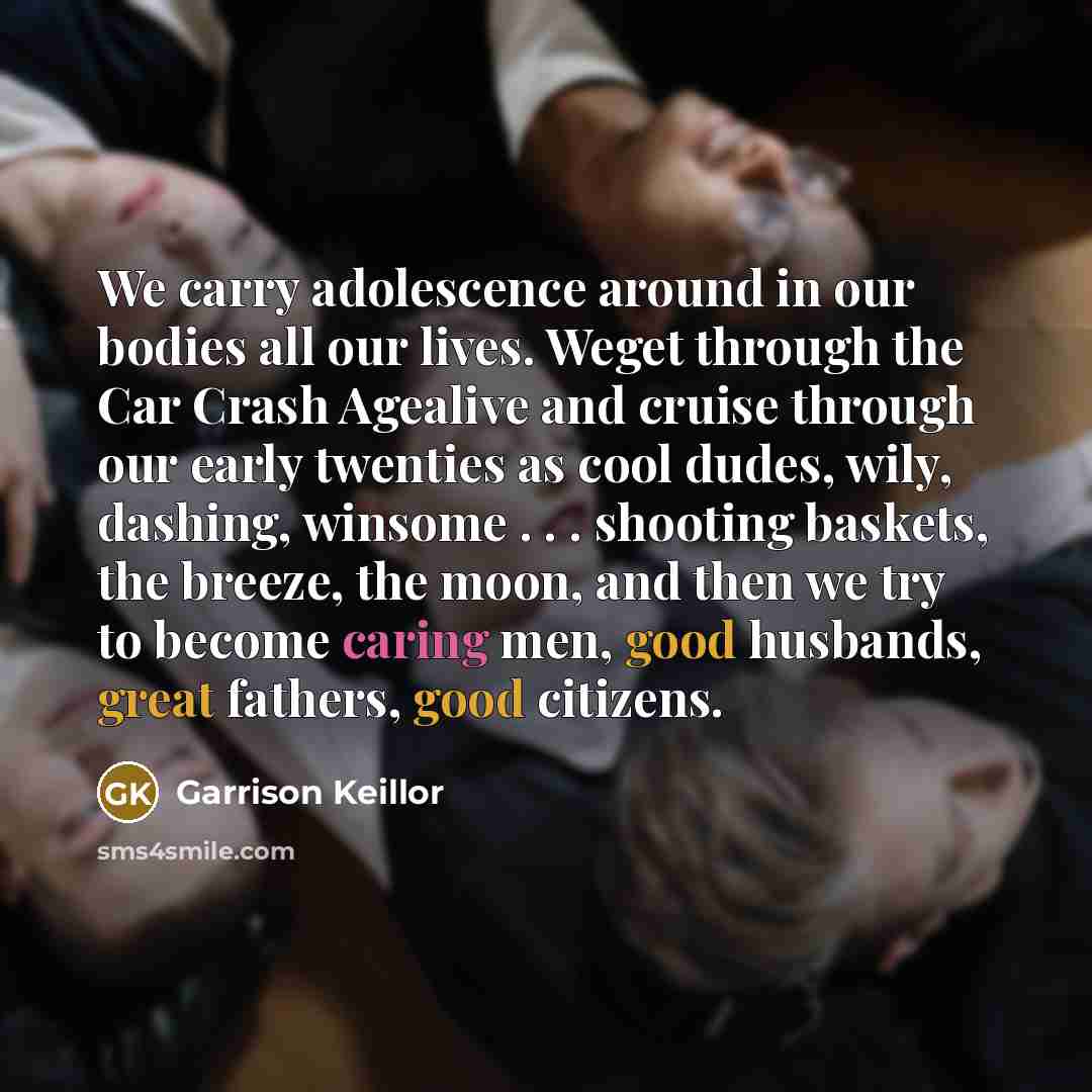 “We carry adolescence around in our bodies all our lives. Weget through the Car Crash Agealive and cruise through our early twenties as cool dudes, wily, dashing, winsome . . . shooting baskets, the breeze, the moon, and then we try to become caring men, good husbands, great fathers, good citizens.” quote by Garrison Keillor