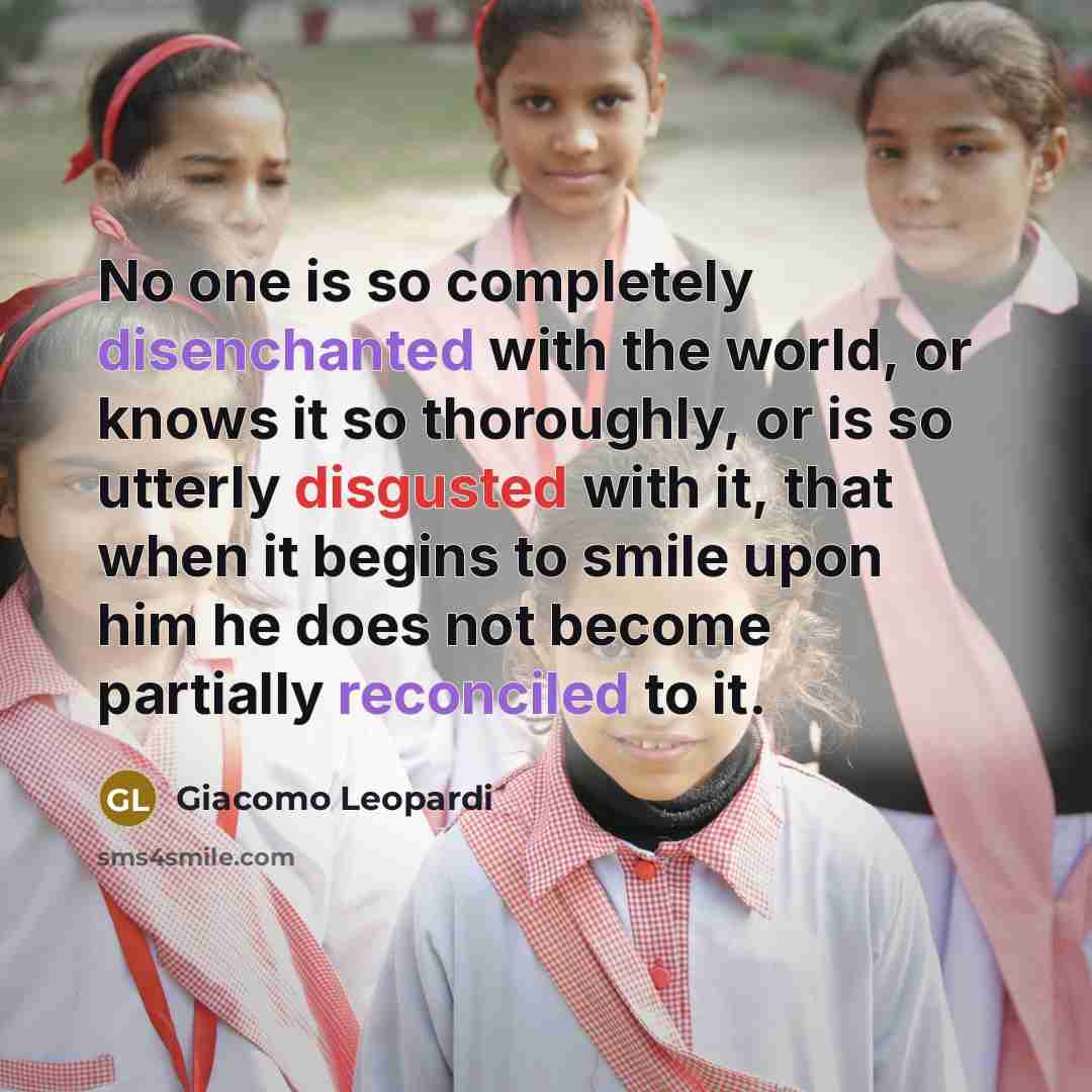“No one is so completely disenchanted with the world, or knows it so thoroughly, or is so utterly disgusted with it, that when it begins to smile upon him he does not become partially reconciled to it.” quote by Giacomo Leopardi