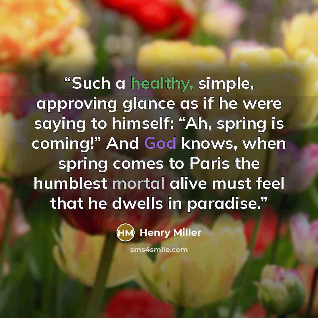 “Such a healthy, simple, approving glance as if he were saying to himself: “Ah, spring is coming!” And God knows, when spring comes to Paris the humblest mortal alive must feel that he dwells in paradise.” quote by Henry Miller