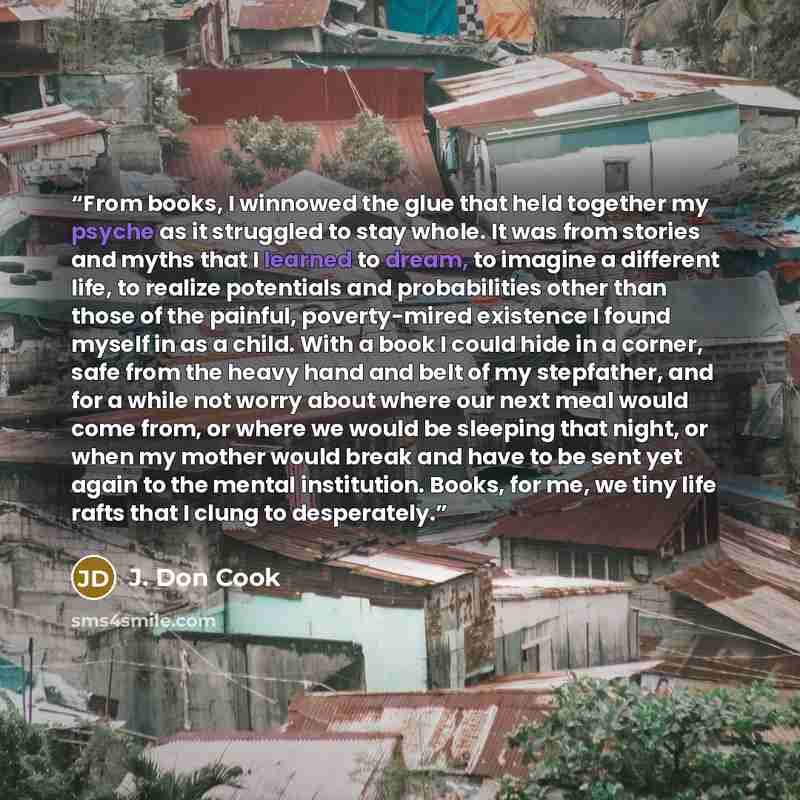 “From books, I winnowed the glue that held together my psyche as it struggled to stay whole. It was from stories and myths that I learned to dream, to imagine a different life, to realize potentials and probabilities other than those of the painful, poverty-mired existence I found myself in as a…” quote by J. Don Cook