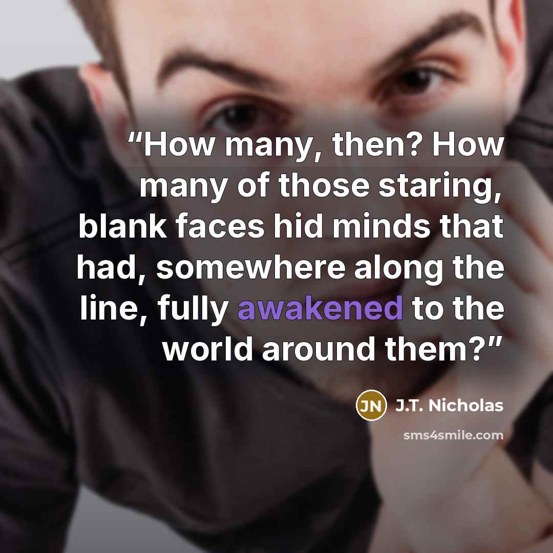 “How many, then? How many of those staring, blank faces hid minds that had, somewhere along the line, fully awakened to the world around them?” quote by J.T. Nicholas