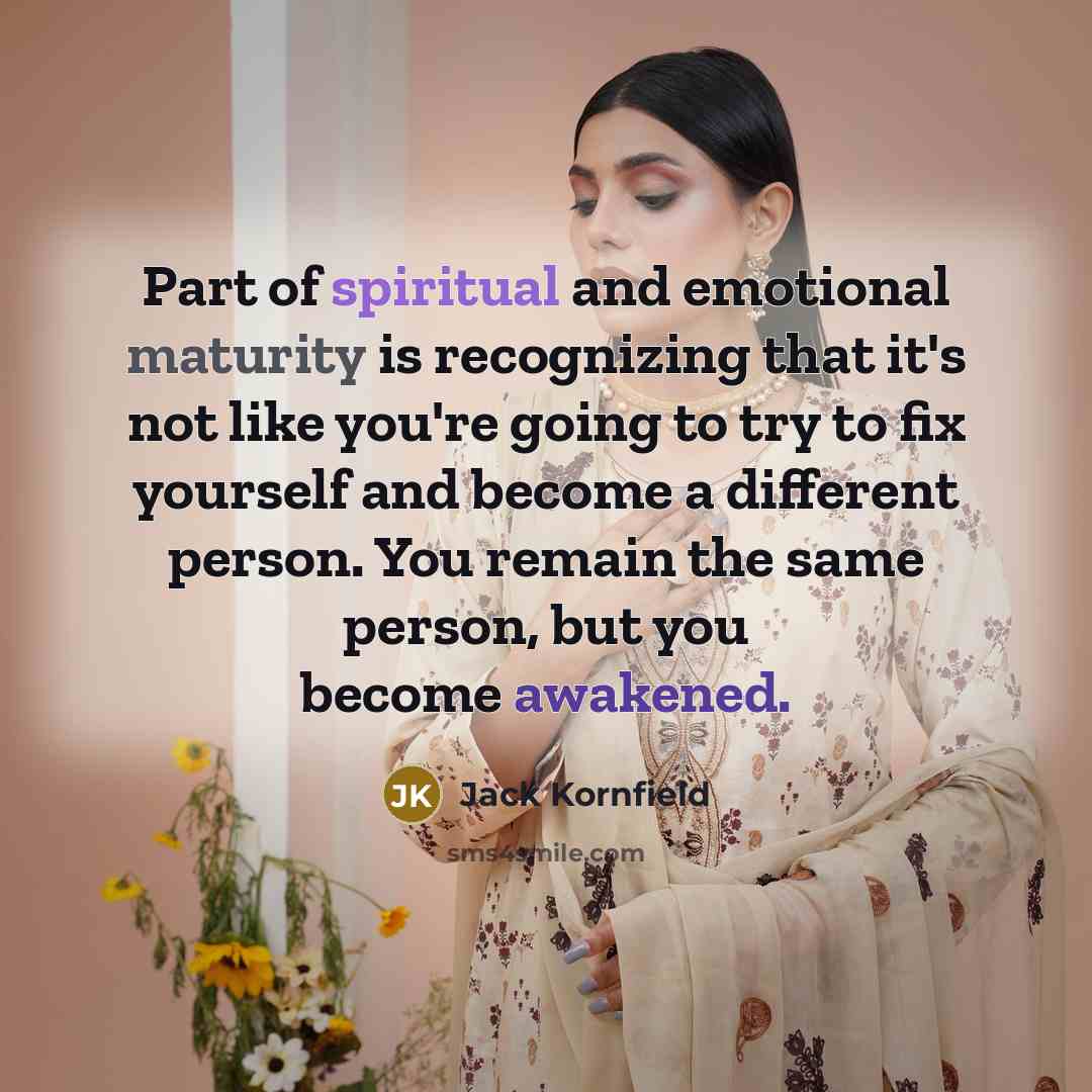 “Part of spiritual and emotional maturity is recognizing that it's not like you're going to try to fix yourself and become a different person. You remain the same person, but you become awakened.” quote by Jack Kornfield