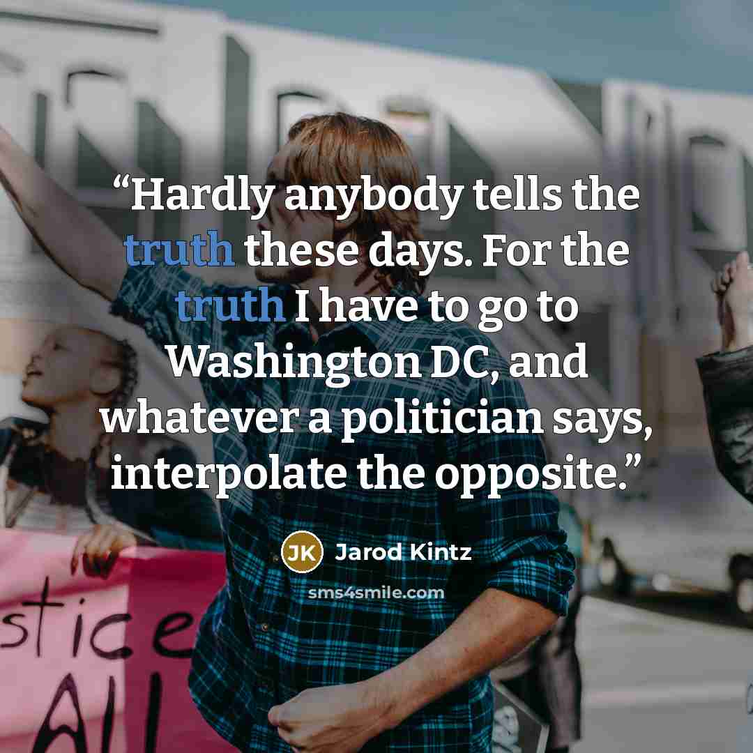 “Hardly anybody tells the truth these days. For the truth I have to go to Washington DC, and whatever a politician says, interpolate the opposite.” quote by Jarod Kintz