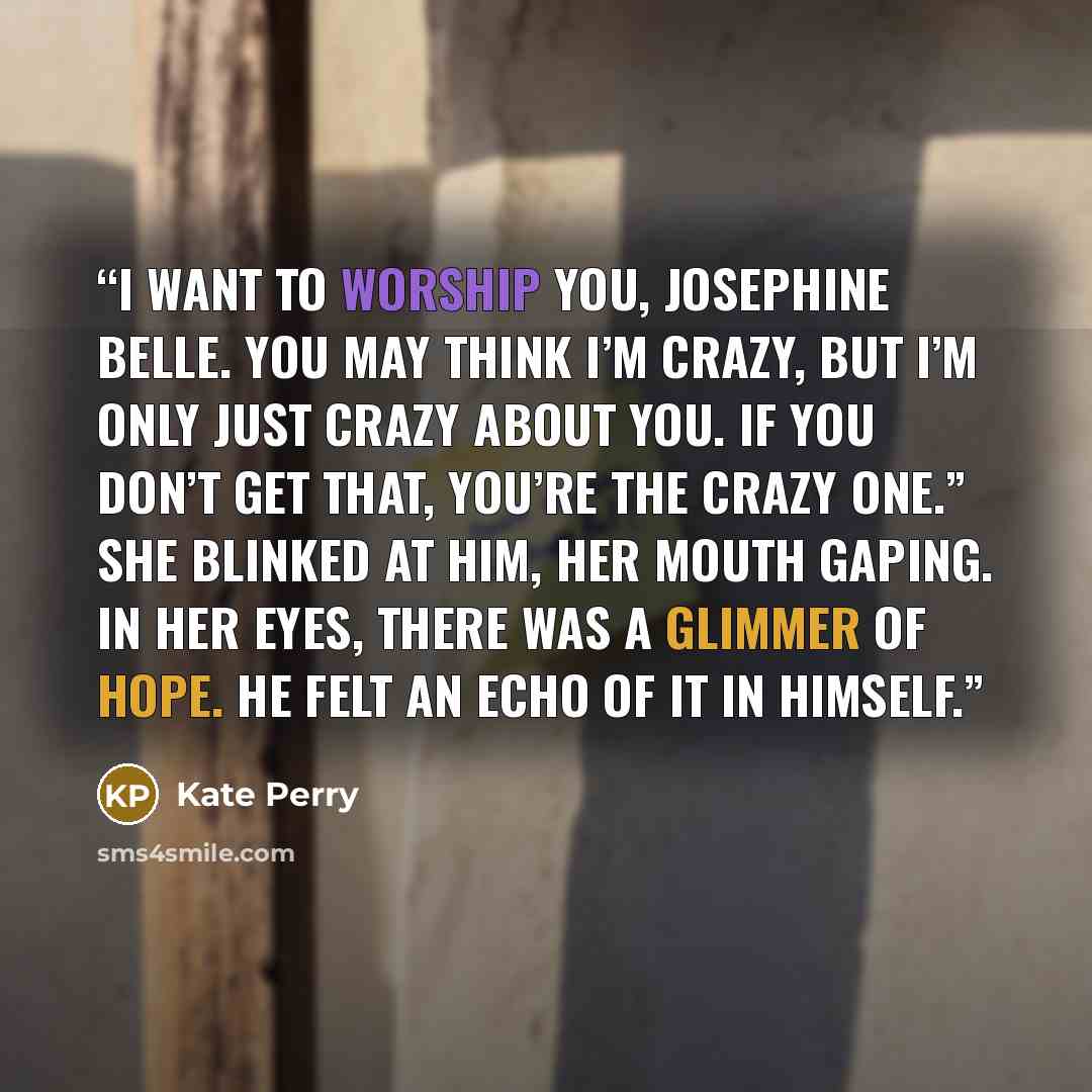 “I want to worship you, Josephine Belle. You may think I’m crazy, but I’m only just crazy about you. If you don’t get that, you’re the crazy one.” She blinked at him, her mouth gaping. In her eyes, there was a glimmer of hope. He felt an echo of it in himself.” quote by Kate Perry