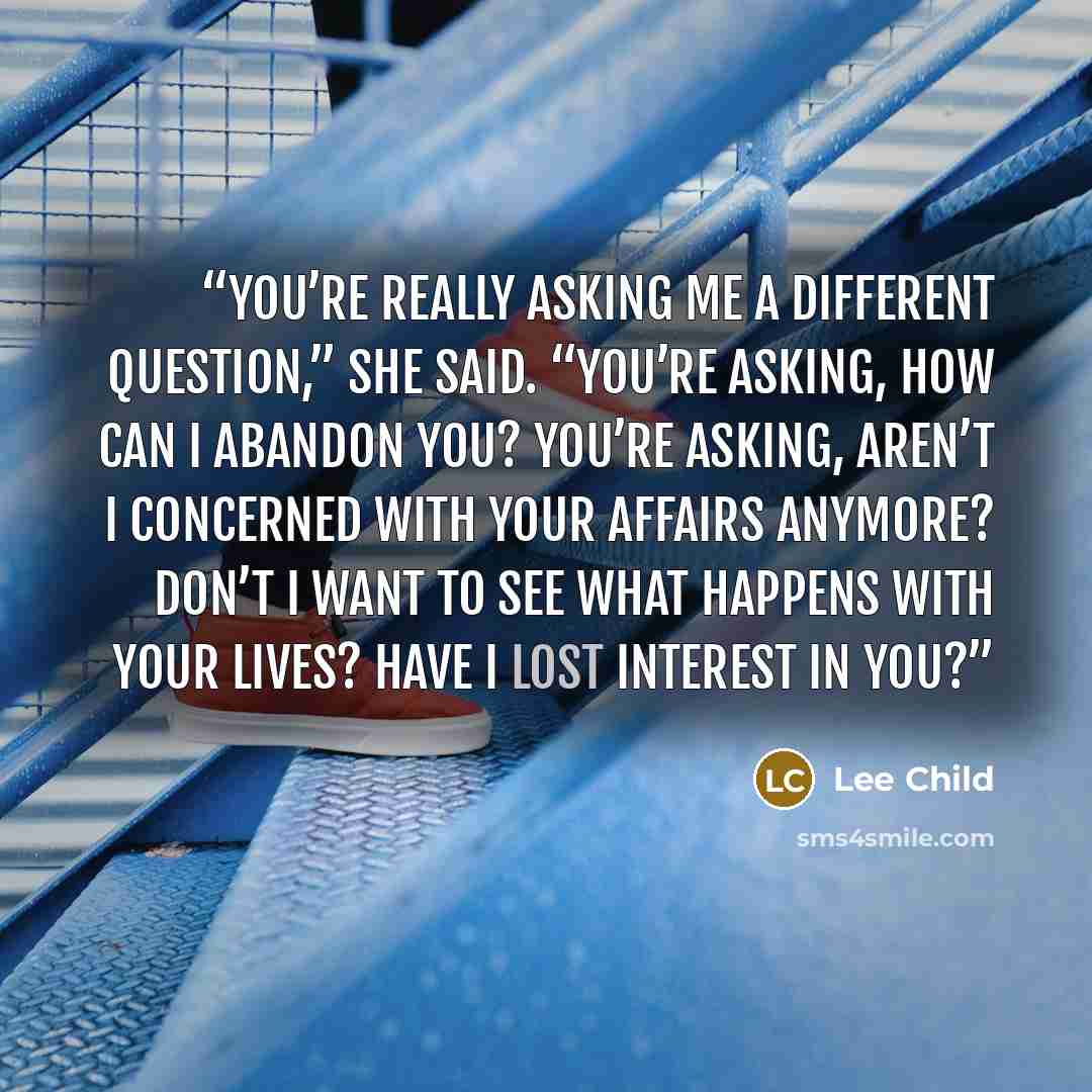 “You’re really asking me a different question,” she said. “You’re asking, how can I abandon you? You’re asking, aren’t I concerned with your affairs anymore? Don’t I want to see what happens with your lives? Have I lost interest in you?” quote by Lee Child