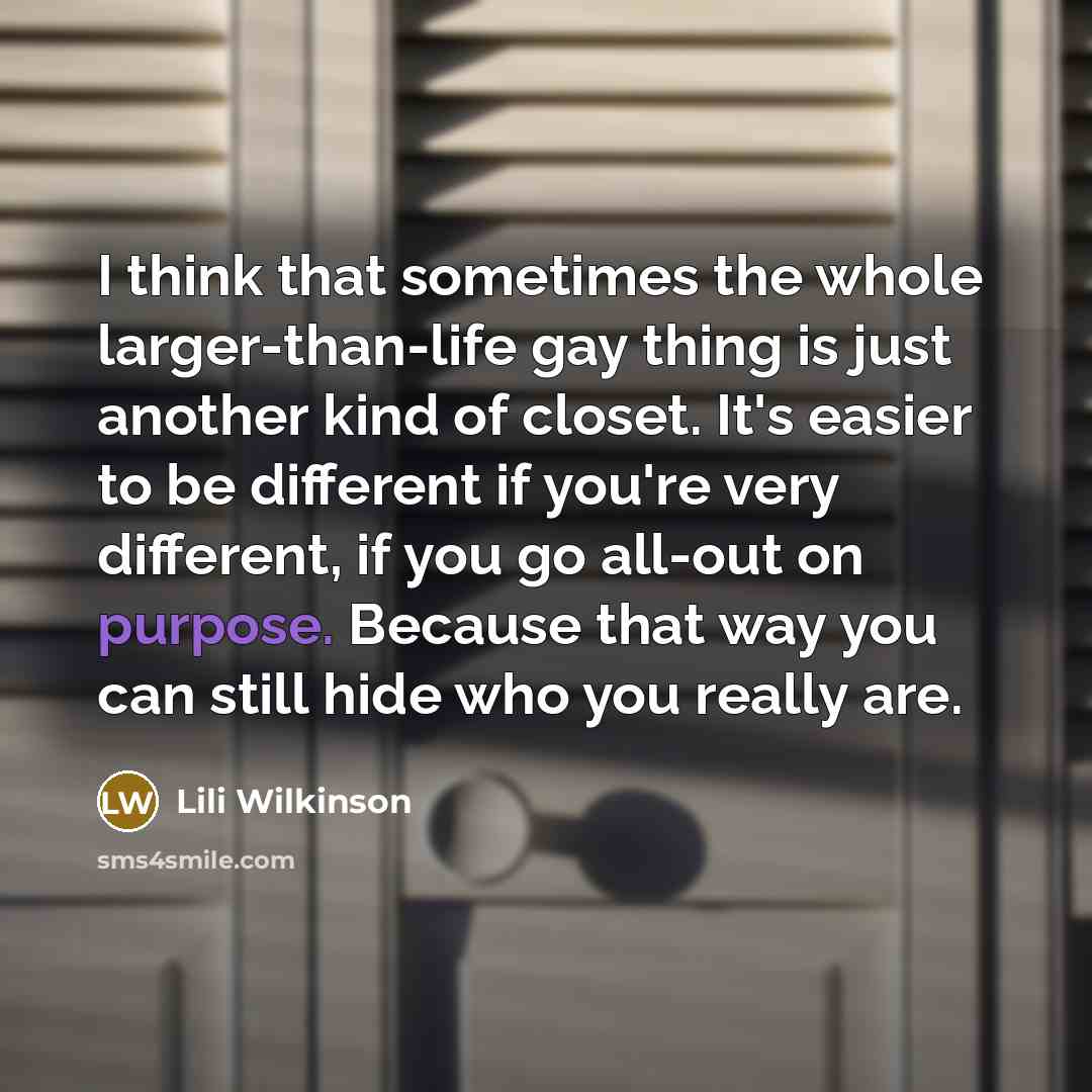 “I think that sometimes the whole larger-than-life gay thing is just another kind of closet. It's easier to be different if you're very different, if you go all-out on purpose. Because that way you can still hide who you really are.” quote by Lili Wilkinson