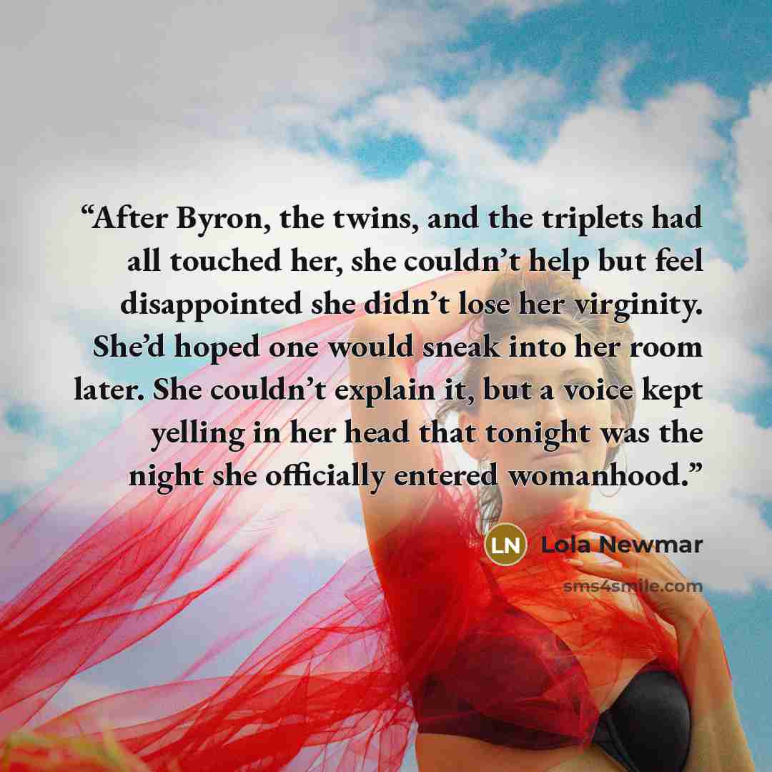 “After Byron, the twins, and the triplets had all touched her, she couldn’t help but feel disappointed she didn’t lose her virginity. She’d hoped one would sneak into her room later. She couldn’t explain it, but a voice kept yelling in her head that tonight was the night she officially entered…” quote by Lola Newmar
