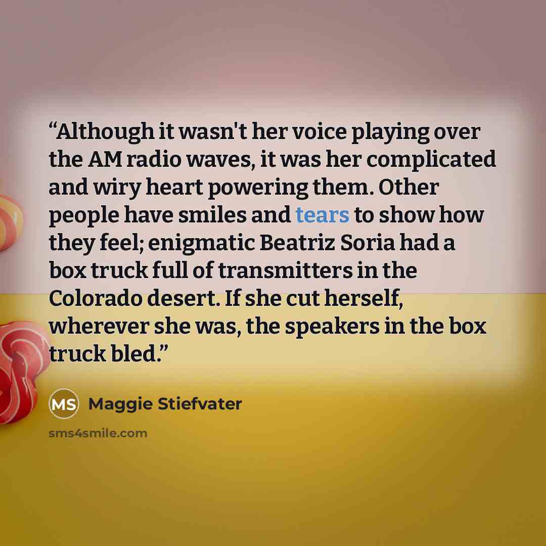 “Although it wasn't her voice playing over the AM radio waves, it was her complicated and wiry heart powering them. Other people have smiles and tears to show how they feel; enigmatic Beatriz Soria had a box truck full of transmitters in the Colorado desert. If she cut herself, wherever she was…” quote by Maggie Stiefvater