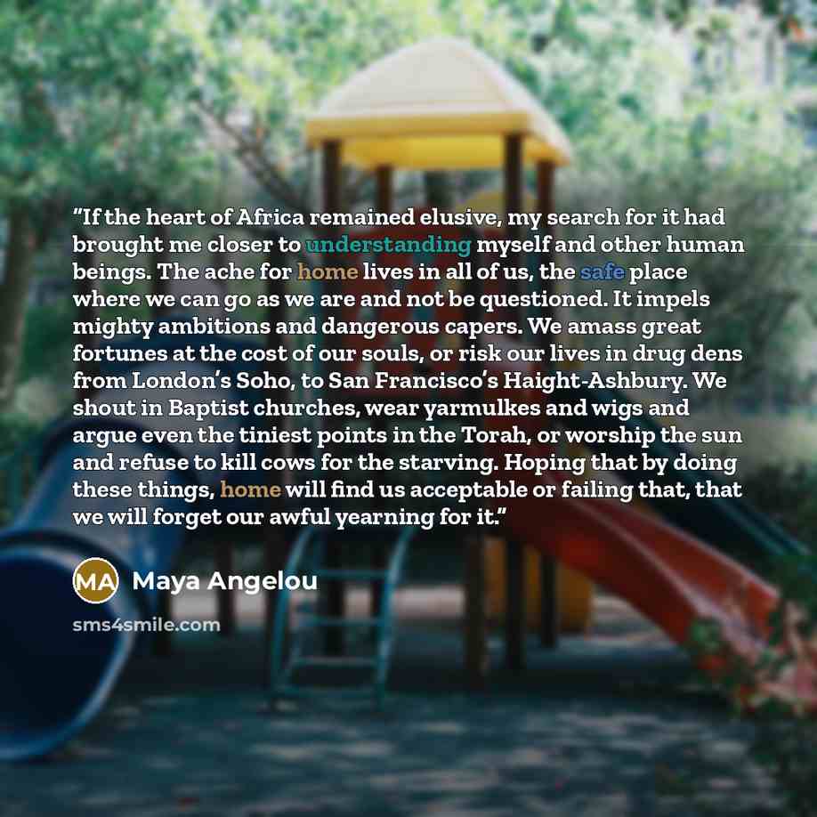 “If the heart of Africa remained elusive, my search for it had brought me closer to understanding myself and other human beings. The ache for home lives in all of us, the safe place where we can go as we are and not be questioned. It impels mighty ambitions and dangerous capers. We amass great…” quote by Maya Angelou