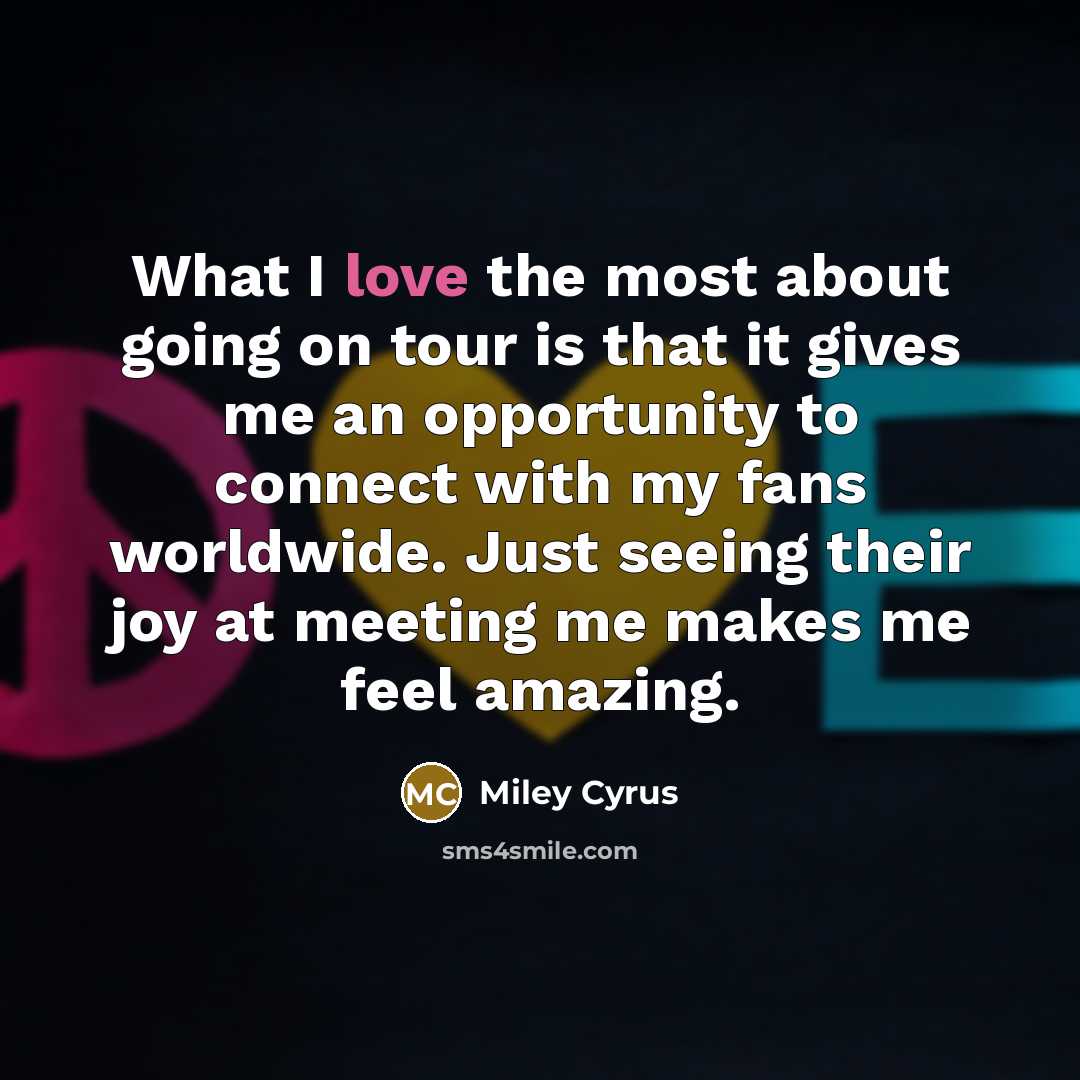 “What I love the most about going on tour is that it gives me an opportunity to connect with my fans worldwide. Just seeing their joy at meeting me makes me feel amazing.” quote by Miley Cyrus