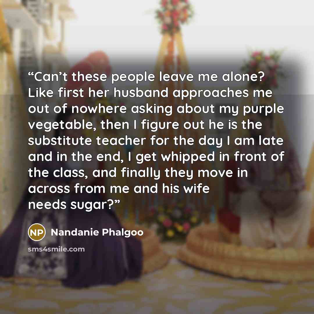 “Can’t these people leave me alone? Like first her husband approaches me out of nowhere asking about my purple vegetable, then I figure out he is the substitute teacher for the day I am late and in the end, I get whipped in front of the class, and finally they move in across from me and his wife…” quote by Nandanie Phalgoo