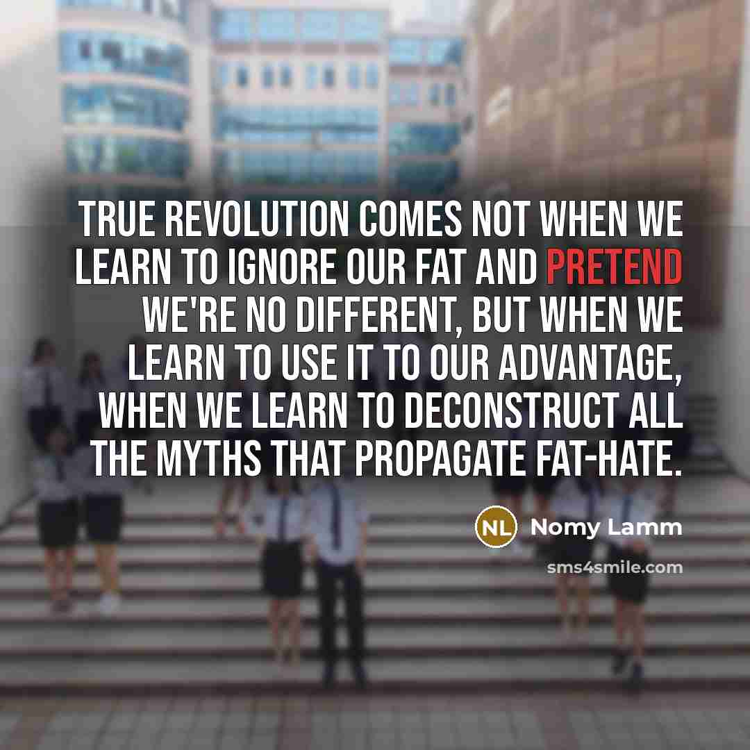 “True revolution comes not when we learn to ignore our fat and pretend we're no different, but when we learn to use it to our advantage, when we learn to deconstruct all the myths that propagate fat-hate.” quote by Nomy Lamm