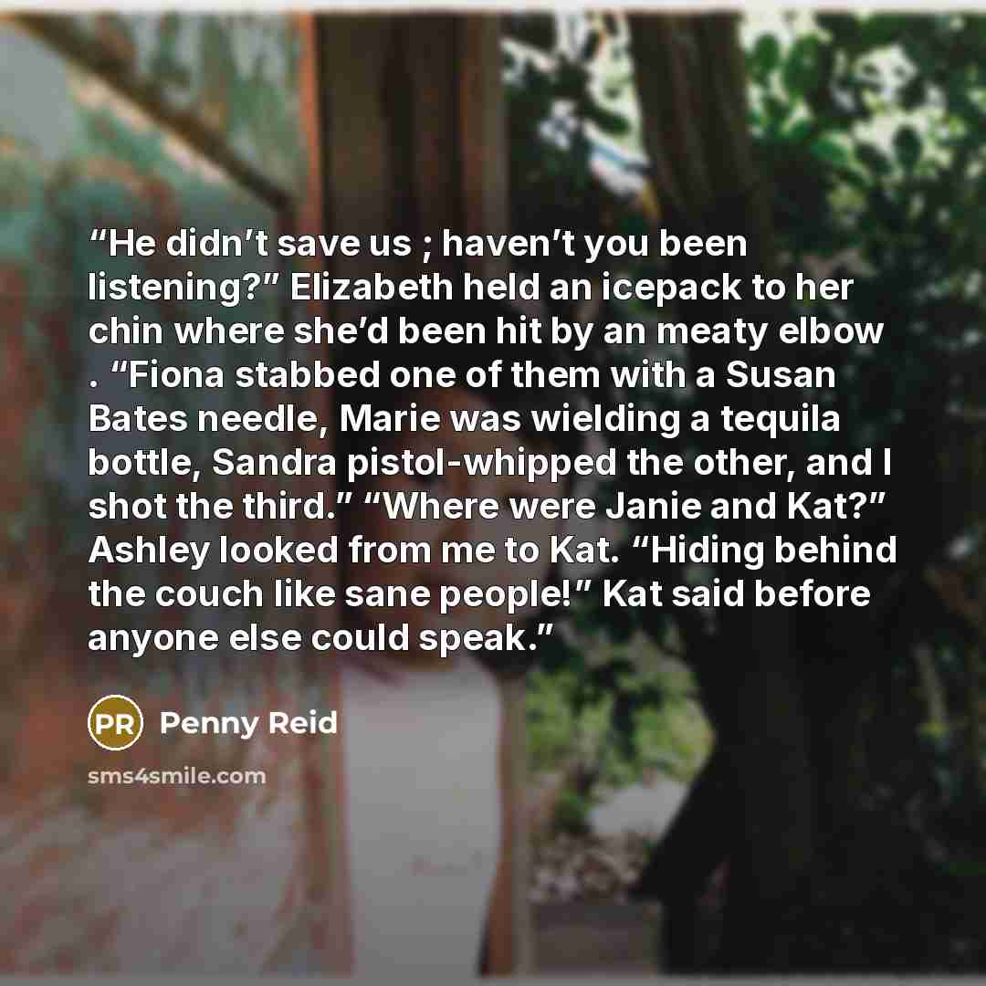 “He didn’t save us ; haven’t you been listening?” Elizabeth held an icepack to her chin where she’d been hit by an meaty elbow . “Fiona stabbed one of them with a Susan Bates needle, Marie was wielding a tequila bottle, Sandra pistol-whipped the other, and I shot the third.” “Where were Janie and…” quote by Penny Reid