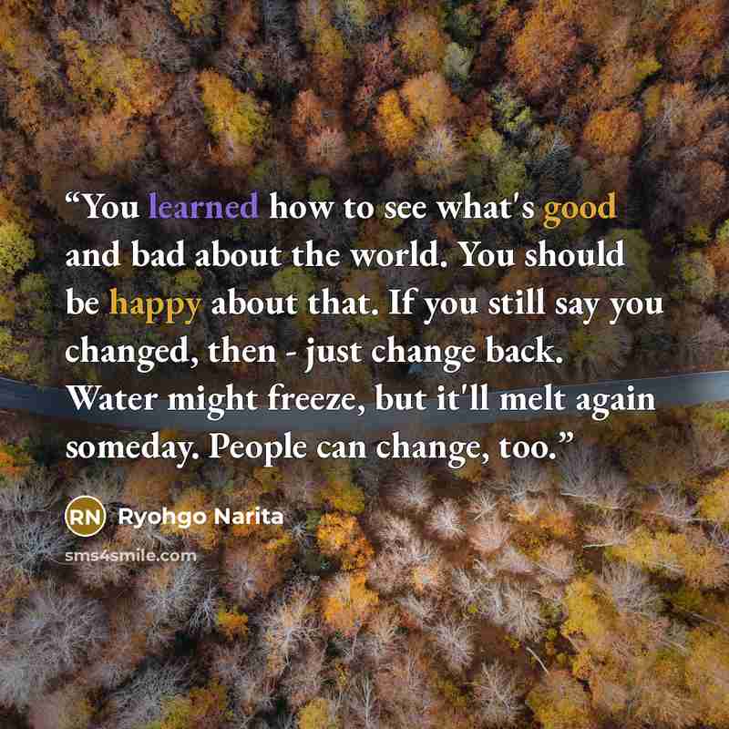 “You learned how to see what's good and bad about the world. You should be happy about that. If you still say you changed, then - just change back. Water might freeze, but it'll melt again someday. People can change, too.” quote by Ryohgo Narita