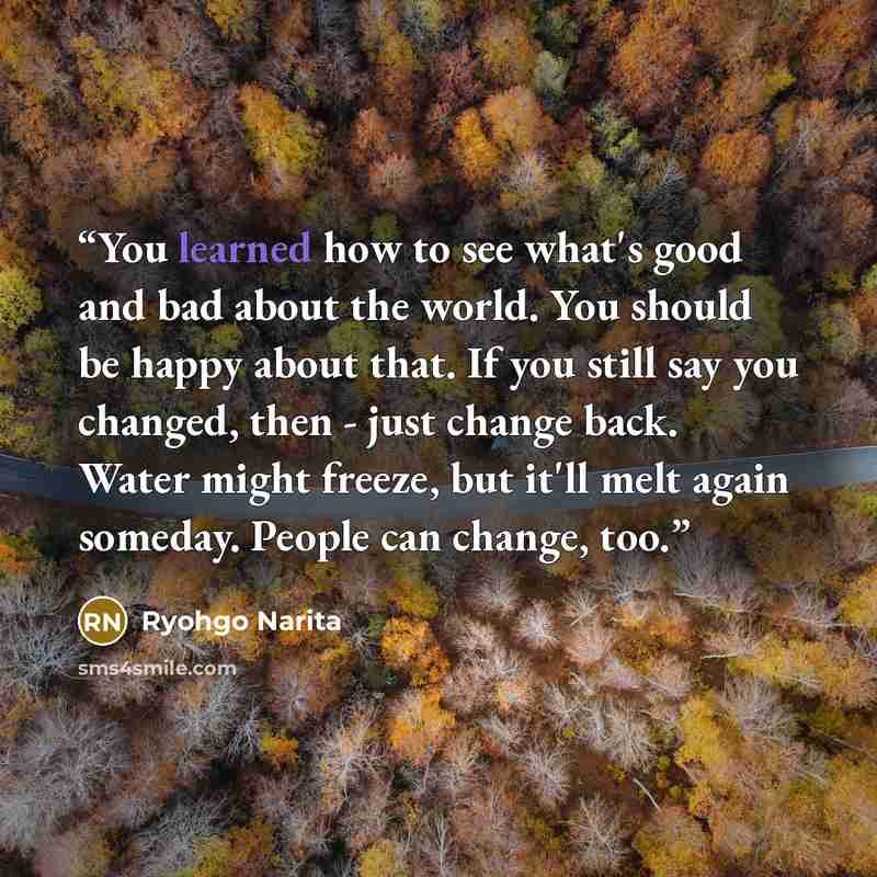 “You learned how to see what's good and bad about the world. You should be happy about that. If you still say you changed, then - just change back. Water might freeze, but it'll melt again someday. People can change, too.” quote by Ryohgo Narita