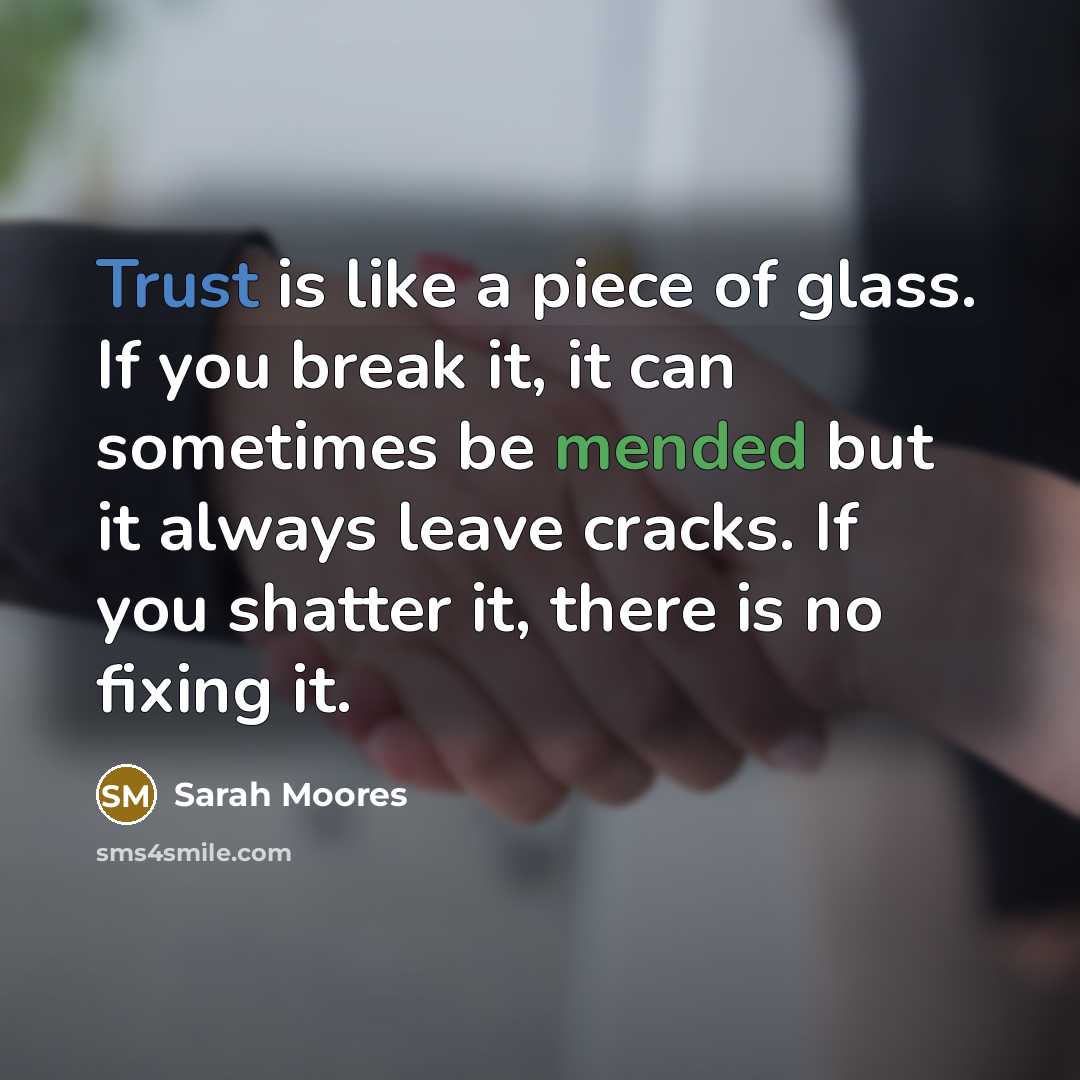 “Trust is like a piece of glass. If you break it, it can sometimes be mended but it always leave cracks. If you shatter it, there is no fixing it.” quote by Sarah Moores