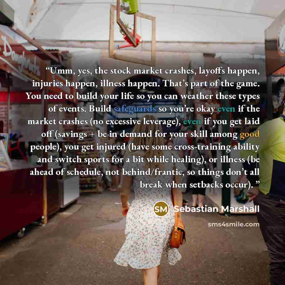 “Umm, yes, the stock market crashes, layoffs happen, injuries happen, illness happen. That’s part of the game. You need to build your life so you can weather these types of events. Build safeguards so you’re okay even if the market crashes (no excessive leverage), even if you get laid off (savings…” quote by Sebastian Marshall