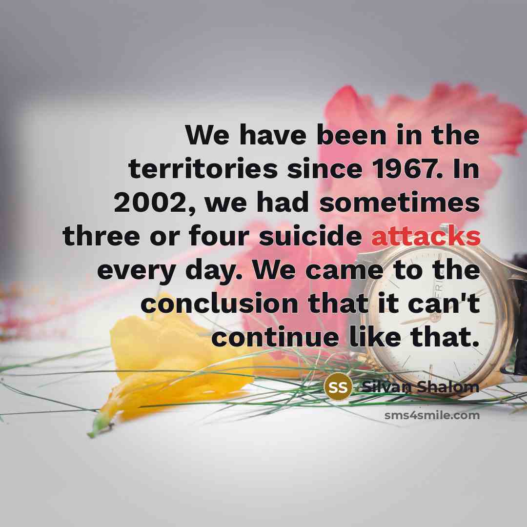 “We have been in the territories since 1967. In 2002, we had sometimes three or four suicide attacks every day. We came to the conclusion that it can't continue like that.” quote by Silvan Shalom