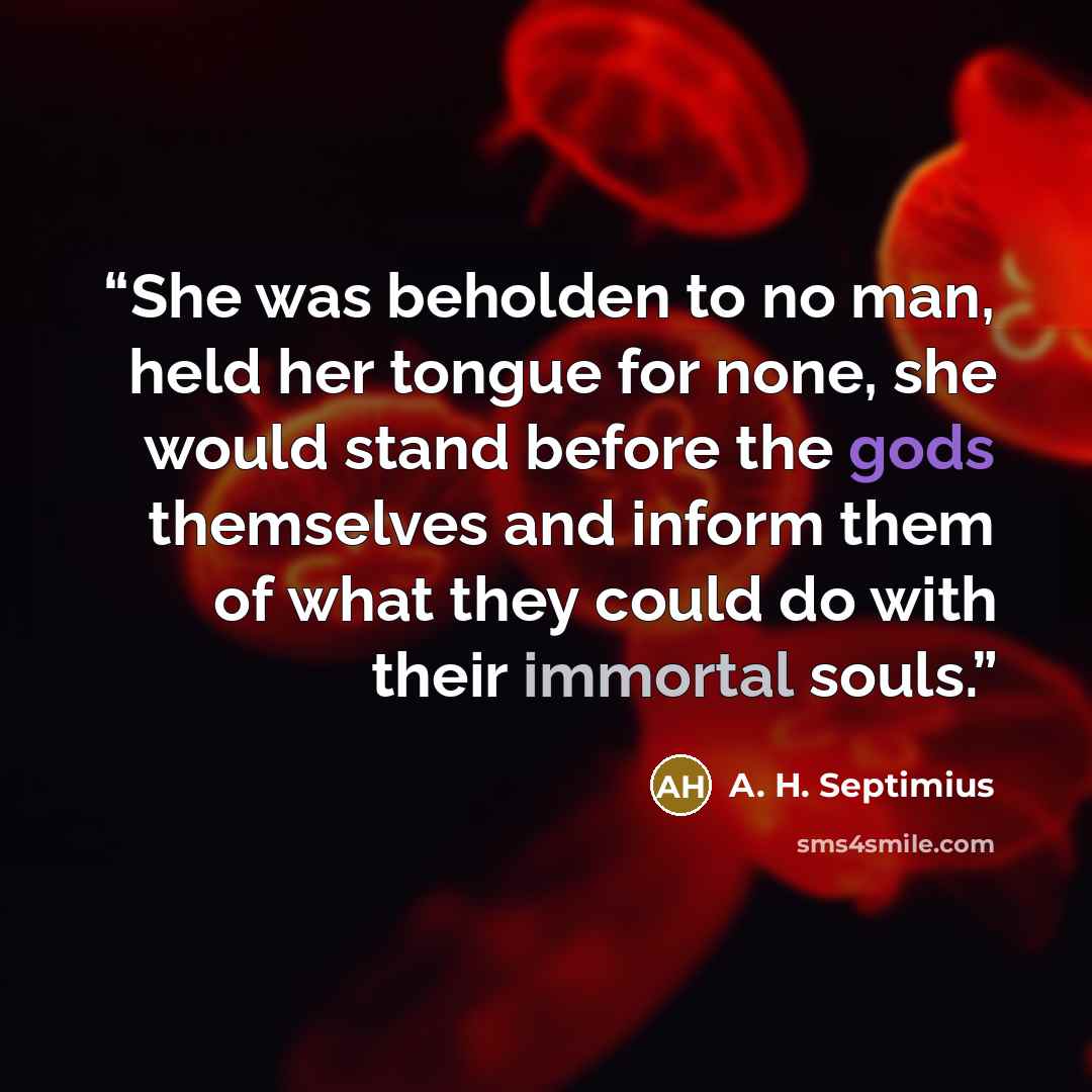 “She was beholden to no man, held her tongue for none, she would stand before the gods themselves and inform them of what they could do with their immortal souls.” quote by A. H. Septimius